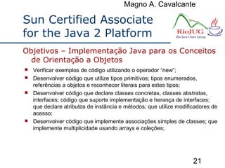 Magno A. Cavalcante
21
Sun Certified Associate
for the Java 2 Platform
 Verificar exemplos de código utilizando o operador “new”;
 Desenvolver código que utilize tipos primitivos; tipos enumerados,
referências a objetos e reconhecer literais para estes tipos;
 Desenvolver código que declare classes concretas, classes abstratas,
interfaces; código que suporte implementação e herança de interfaces;
que declare atributos de instância e métodos; que utilize modificadores de
acesso;
 Desenvolver código que implemente associações simples de classes; que
implemente multiplicidade usando arrays e coleções;
Objetivos – Implementação Java para os Conceitos
de Orientação a Objetos
 