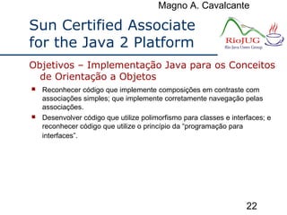 Magno A. Cavalcante
22
Sun Certified Associate
for the Java 2 Platform
 Reconhecer código que implemente composições em contraste com
associações simples; que implemente corretamente navegação pelas
associações.
 Desenvolver código que utilize polimorfismo para classes e interfaces; e
reconhecer código que utilize o princípio da “programação para
interfaces”.
Objetivos – Implementação Java para os Conceitos
de Orientação a Objetos
 