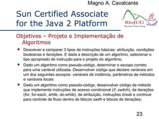 Magno A. Cavalcante
23
Sun Certified Associate
for the Java 2 Platform
 Descrever e comparar 3 tipos de instruções básicas: atribuição, condições
booleanas e iterações. E dada a descrição de um algoritmo, selecionar o
tipo apropriado de instrução para o projeto do algoritmo;
 Dado um algoritmo como pseudo-código, determinar o escopo correto
para uma variável utilizada. Desenvolver código que declare variáveis em
um dos seguintes escopos: variáveis de instância, parâmetros de métodos
e variáveis locais
 Dado um algoritmo como pseudo-código, desenvolver código de método
que implemente instruções de acesso condicional (if, switch), de iterações
(for, for-each, while, do-while), de atribuição, instruções break e continue
para controle de fluxo dentro de blocos swith e blocos de iterações;
Objetivos – Projeto e Implementação de
Algoritmos
 
