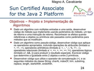 Magno A. Cavalcante
24
Sun Certified Associate
for the Java 2 Platform
 Dado um algoritmo com múltiplas entradas e uma saída, desenvolver
código de método que implemente usando parâmetros de método, um tipo
de retorno e uma instrução de retorno. Reconhecer os efeitos quando
referências a objetos ou primitivos são passados como parâmetros para
métodos que os modificam.
 Dado um algoritmo como pseudo-código, desenvolver código que aplique
os operadores apropriados, incluindo operações de atribuição (limitado a:
=, +=, -=), operadores aritméticos (limitado a: +, -, *, /, %, ++, --),
operadores relacionais (limitado a: <, <=, >, >=, ==, !=), operadores lógicos
(limitado a:!, &&, ||) para produzir o resultado esperado. Escrever código
que determine a igualdade entre 2 objetos e entre 2 primitivos;
 Desenvolver código que utilize o operador de concatenação (+), e os
seguintes métodos da classe String: charAt, indexOf, trim, substring,
replace, length, startsWith, endsWith.
Objetivos – Projeto e Implementação de
Algoritmos
 
