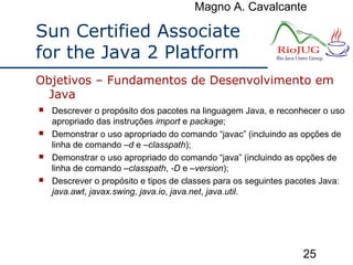 Magno A. Cavalcante
25
Sun Certified Associate
for the Java 2 Platform
 Descrever o propósito dos pacotes na linguagem Java, e reconhecer o uso
apropriado das instruções import e package;
 Demonstrar o uso apropriado do comando “javac” (incluindo as opções de
linha de comando –d e –classpath);
 Demonstrar o uso apropriado do comando “java” (incluindo as opções de
linha de comando –classpath, -D e –version);
 Descrever o propósito e tipos de classes para os seguintes pacotes Java:
java.awt, javax.swing, java.io, java.net, java.util.
Objetivos – Fundamentos de Desenvolvimento em
Java
 