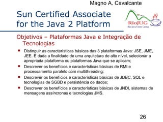 Magno A. Cavalcante
26
Sun Certified Associate
for the Java 2 Platform
 Distinguir as características básicas das 3 plataformas Java: JSE, JME,
JEE. E dada a finalidade de uma arquitetura de alto nível, selecionar a
apropriada plataforma ou plataformas Java que se aplicam;
 Descrever os benefícios e características básicas de RMI e
processamento paralelo com multithreading;
 Descrever os benefícios e características básicas de JDBC, SQL e
tecnologias de SGBD e persistência de dados;
 Descrever os benefícios e características básicas de JNDI, sistemas de
mensagens assíncronas e tecnologias JMS.
Objetivos – Plataformas Java e Integração de
Tecnologias
 