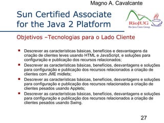Magno A. Cavalcante
27
Sun Certified Associate
for the Java 2 Platform
 Descrever as características básicas, benefícios e desvantagens da
criação de clientes leves usando HTML e JavaScript, e soluções para
configuração e publicação dos recursos relacionados;
 Descrever as características básicas, benefícios, desvantagens e soluções
para configuração e publicação dos recursos relacionados a criação de
clientes com JME midlets;
 Descrever as características básicas, benefícios, desvantagens e soluções
para configuração e publicação dos recursos relacionados a criação de
clientes pesados usando Applets;
 Descrever as características básicas, benefícios, desvantagens e soluções
para configuração e publicação dos recursos relacionados a criação de
clientes pesados usando Swing.
Objetivos –Tecnologias para o Lado Cliente
 