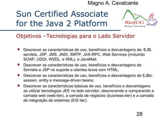 Magno A. Cavalcante
28
Sun Certified Associate
for the Java 2 Platform
 Descrever as características de uso, benefícios e desvantagens de: EJB,
servlets, JSP, JMS, JNDI, SMTP, JAX-RPC, Web Services (incluindo
SOAP, UDDI, WSDL, e XML), e JavaMail;
 Descrever as características de uso, benefícios e desvantagens de
Servlets e JSP no suporte a clientes leves com HTML;
 Descrever as características de uso, benefícios e desvantagens de EJBs:
session, entity e message-driven beans;
 Descrever as características básicas de uso, benefícios e desvantagens
ao utilizar tecnologias JEE no lado servidor, descrevendo e comparando a
camada web (web-tier), a camada de negócios (business-tier) e a camada
de integração de sistemas (EIS tier).
Objetivos –Tecnologias para o Lado Servidor
 