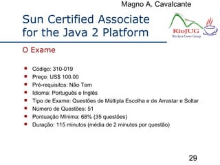 Magno A. Cavalcante
29
Sun Certified Associate
for the Java 2 Platform
 Código: 310-019
 Preço: US$ 100.00
 Pré-requisitos: Não Tem
 Idioma: Português e Inglês
 Tipo de Exame: Questões de Múltipla Escolha e de Arrastar e Soltar
 Número de Questões: 51
 Pontuação Mínima: 68% (35 questões)
 Duração: 115 minutos (média de 2 minutos por questão)
O Exame
 