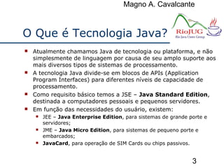 Magno A. Cavalcante
3
O Que é Tecnologia Java?
 Atualmente chamamos Java de tecnologia ou plataforma, e não
simplesmente de linguagem por causa de seu amplo suporte aos
mais diversos tipos de sistemas de processamento.
 A tecnologia Java divide-se em blocos de APIs (Application
Program Interfaces) para diferentes níveis de capacidade de
processamento.
 Como requisito básico temos a JSE – Java Standard Edition,
destinada a computadores pessoais e pequenos servidores.
 Em função das necessidades do usuário, existem:
 JEE – Java Enterprise Edition, para sistemas de grande porte e
servidores;
 JME – Java Micro Edition, para sistemas de pequeno porte e
embarcados;
 JavaCard, para operação de SIM Cards ou chips passivos.
 