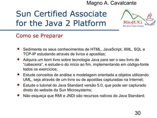 Magno A. Cavalcante
30
Sun Certified Associate
for the Java 2 Platform
 Sedimente os seus conhecimentos de HTML, JavaScript, XML, SQL e
TCP-IP estudando através de livros e apostilas;
 Adquira um bom livro sobre tecnologia Java para ser o seu livro de
“cabeceira”, e estude-o do início ao fim, implementando em código-fonte
todos os exercícios;
 Estude conceitos de análise e modelagem orientada a objetos utilizando
UML, seja através de um livro ou de apostilas capturadas na Internet;
 Estude o tutorial do Java Standard versão 5.0, que pode ser capturado
direto do website da Sun Microsystems;
 Não esqueça que RMI e JNDI são recursos nativos do Java Standard;
Como se Preparar
 