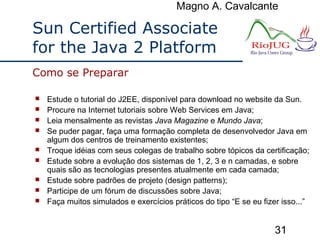 Magno A. Cavalcante
31
Sun Certified Associate
for the Java 2 Platform
 Estude o tutorial do J2EE, disponível para download no website da Sun.
 Procure na Internet tutoriais sobre Web Services em Java;
 Leia mensalmente as revistas Java Magazine e Mundo Java;
 Se puder pagar, faça uma formação completa de desenvolvedor Java em
algum dos centros de treinamento existentes;
 Troque idéias com seus colegas de trabalho sobre tópicos da certificação;
 Estude sobre a evolução dos sistemas de 1, 2, 3 e n camadas, e sobre
quais são as tecnologias presentes atualmente em cada camada;
 Estude sobre padrões de projeto (design patterns);
 Participe de um fórum de discussões sobre Java;
 Faça muitos simulados e exercícios práticos do tipo “E se eu fizer isso...”
Como se Preparar
 