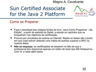Magno A. Cavalcante
32
 Faça o download dos códigos-fontes do livro “Java Como Programar – 6a.
Edição”, a partir do website do Deitel, e estude os capítulos que se
enquadram nos objetivos da certificação.
 Procure por simulados do exame na Internet. Repita os testes até o ponto
em que você estiver obtendo uma média de acertos superior a 90% na
maioria deles;
 Não se esqueça: as certificações se baseiam no fato de que o
profissional tem disponível apenas um editor de texto tipo MS Notepad ou
Unix VI, e nada além disso.
Como se Preparar
Sun Certified Associate
for the Java 2 Platform
 