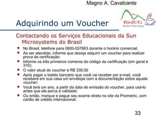 Magno A. Cavalcante
33
Adquirindo um Voucher
 No Brasil, telefone para 0800-557863 durante o horário comercial;
 Ao ser atendido, informe que deseja adquirir um voucher para realizar
prova de certificação;
 Informe os três primeiros números do código da certificação (em geral é
310);
 O valor atual do voucher é R$ 330,00
 Após pagar o boleto bancário que você vai receber por e-mail, você
receberá em sua casa um envelope com a documentação sobre aquele
voucher;
 Você terá um ano, a partir da data de emissão do voucher, para usá-lo
antes que ele perca a validade;
 Ou então, marque e pague seu exame direto no site da Prometric, com
cartão de crédito internacional.
Contactando os Serviços Educacionais da Sun
Microsystems do Brasil
 