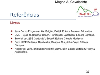 Magno A. Cavalcante
37
Referências
 Java Como Programar; 6a. Edição; Deitel; Editora Pearson Education.
 UML – Guia do Usuário; Booch, Rumbauch, Jacobson; Editora Campus.
 Tutorial do J2EE (tradução); Bodoff; Editora Ciência Moderna.
 Core J2EE Patterns; Dan Malks, Deepak Alur, John Crupi; Editora
Campus.
 Head First Java, 2nd Edition; Kathy Sierra, Bert Bates; Editora O'Reilly &
Associates.
Livros
 