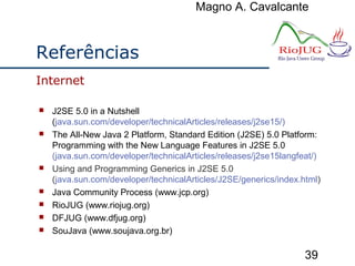 Magno A. Cavalcante
39
Referências
 J2SE 5.0 in a Nutshell
(java.sun.com/developer/technicalArticles/releases/j2se15/)
 The All-New Java 2 Platform, Standard Edition (J2SE) 5.0 Platform:
Programming with the New Language Features in J2SE 5.0
(java.sun.com/developer/technicalArticles/releases/j2se15langfeat/)
 Using and Programming Generics in J2SE 5.0
(java.sun.com/developer/technicalArticles/J2SE/generics/index.html)
 Java Community Process (www.jcp.org)
 RioJUG (www.riojug.org)
 DFJUG (www.dfjug.org)
 SouJava (www.soujava.org.br)
Internet
 