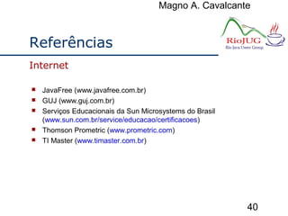 Magno A. Cavalcante
40
Referências
 JavaFree (www.javafree.com.br)
 GUJ (www.guj.com.br)
 Serviços Educacionais da Sun Microsystems do Brasil
(www.sun.com.br/service/educacao/certificacoes)
 Thomson Prometric (www.prometric.com)
 TI Master (www.timaster.com.br)
Internet
 