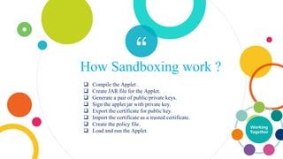 “How Sandboxing work ?
 Compile the Applet .
 Create JAR file for the Applet.
 Generate a pair of public/private keys.
 Sign the applet jar with private key.
 Export the certificate for public key.
 Import the certificate as a trusted certificate.
 Create the policy file.
 Load and run the Applet.
 