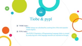 “Tiobe & pypl
 TIOBE Index :
TIOBE ratings are calculated by counting hits of the most popular
search engines.
 PYPL Index :
The PYPLU Popularity of Programming Language Index is created
by analyzing how often language tutorials are searched on Google.
 