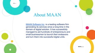 About MAAN
MAAN Software Inc. is a leading software firm
generating its services since a long time in the
domain of digital solution. It has successfully
managed to aid hundreds of entrepreneurs and
small businessmen to launch their endeavors
and turn them into successful digital units.
 