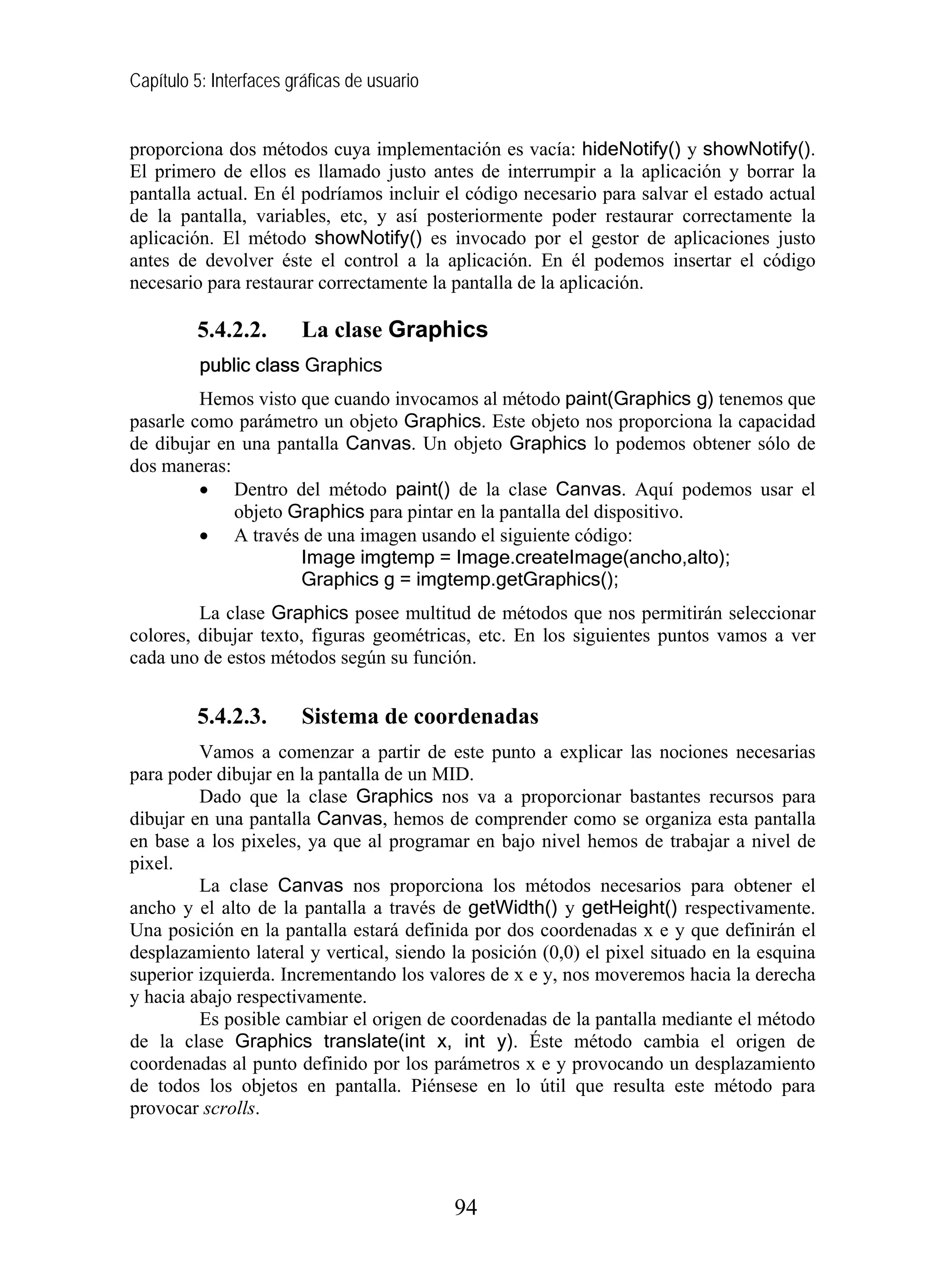 Capítulo 5: Interfaces gráficas de usuario


proporciona dos métodos cuya implementación es vacía: hideNotify() y showNotify().
El primero de ellos es llamado justo antes de interrumpir a la aplicación y borrar la
pantalla actual. En él podríamos incluir el código necesario para salvar el estado actual
de la pantalla, variables, etc, y así posteriormente poder restaurar correctamente la
aplicación. El método showNotify() es invocado por el gestor de aplicaciones justo
antes de devolver éste el control a la aplicación. En él podemos insertar el código
necesario para restaurar correctamente la pantalla de la aplicación.

         5.4.2.2.       La clase Graphics
          public class Graphics
         Hemos visto que cuando invocamos al método paint(Graphics g) tenemos que
pasarle como parámetro un objeto Graphics. Este objeto nos proporciona la capacidad
de dibujar en una pantalla Canvas. Un objeto Graphics lo podemos obtener sólo de
dos maneras:
         • Dentro del método paint() de la clase Canvas. Aquí podemos usar el
             objeto Graphics para pintar en la pantalla del dispositivo.
         • A través de una imagen usando el siguiente código:
                     Image imgtemp = Image.createImage(ancho,alto);
                     Graphics g = imgtemp.getGraphics();
         La clase Graphics posee multitud de métodos que nos permitirán seleccionar
colores, dibujar texto, figuras geométricas, etc. En los siguientes puntos vamos a ver
cada uno de estos métodos según su función.


         5.4.2.3.       Sistema de coordenadas
         Vamos a comenzar a partir de este punto a explicar las nociones necesarias
para poder dibujar en la pantalla de un MID.
         Dado que la clase Graphics nos va a proporcionar bastantes recursos para
dibujar en una pantalla Canvas, hemos de comprender como se organiza esta pantalla
en base a los pixeles, ya que al programar en bajo nivel hemos de trabajar a nivel de
pixel.
         La clase Canvas nos proporciona los métodos necesarios para obtener el
ancho y el alto de la pantalla a través de getWidth() y getHeight() respectivamente.
Una posición en la pantalla estará definida por dos coordenadas x e y que definirán el
desplazamiento lateral y vertical, siendo la posición (0,0) el pixel situado en la esquina
superior izquierda. Incrementando los valores de x e y, nos moveremos hacia la derecha
y hacia abajo respectivamente.
         Es posible cambiar el origen de coordenadas de la pantalla mediante el método
de la clase Graphics translate(int x, int y). Éste método cambia el origen de
coordenadas al punto definido por los parámetros x e y provocando un desplazamiento
de todos los objetos en pantalla. Piénsese en lo útil que resulta este método para
provocar scrolls.




                                             94
 
