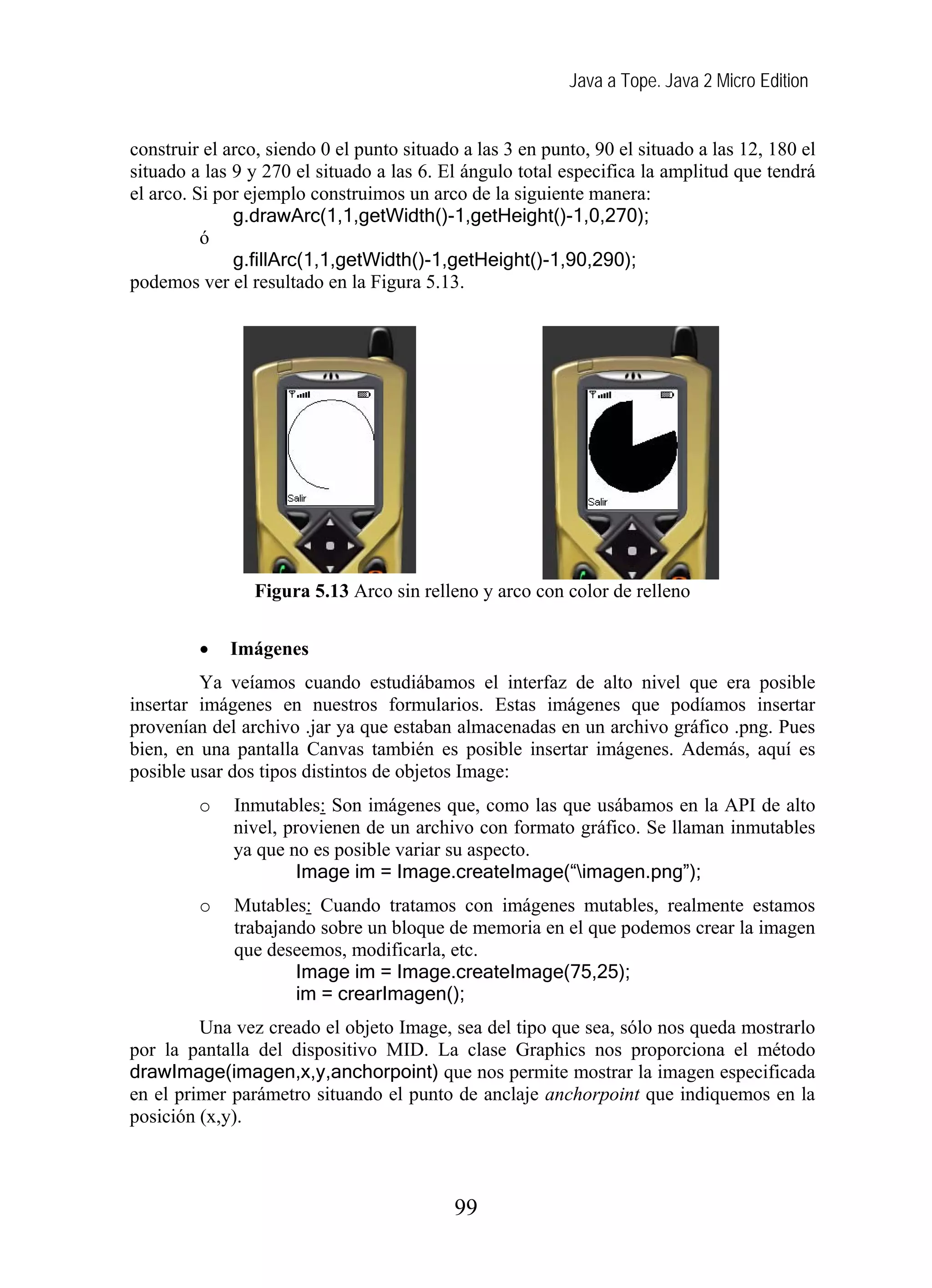 Java a Tope. Java 2 Micro Edition


construir el arco, siendo 0 el punto situado a las 3 en punto, 90 el situado a las 12, 180 el
situado a las 9 y 270 el situado a las 6. El ángulo total especifica la amplitud que tendrá
el arco. Si por ejemplo construimos un arco de la siguiente manera:
              g.drawArc(1,1,getWidth()-1,getHeight()-1,0,270);
          ó
              g.fillArc(1,1,getWidth()-1,getHeight()-1,90,290);
podemos ver el resultado en la Figura 5.13.




                Figura 5.13 Arco sin relleno y arco con color de relleno

         •   Imágenes
         Ya veíamos cuando estudiábamos el interfaz de alto nivel que era posible
insertar imágenes en nuestros formularios. Estas imágenes que podíamos insertar
provenían del archivo .jar ya que estaban almacenadas en un archivo gráfico .png. Pues
bien, en una pantalla Canvas también es posible insertar imágenes. Además, aquí es
posible usar dos tipos distintos de objetos Image:
         o    Inmutables: Son imágenes que, como las que usábamos en la API de alto
              nivel, provienen de un archivo con formato gráfico. Se llaman inmutables
              ya que no es posible variar su aspecto.
                      Image im = Image.createImage(“imagen.png”);
         o    Mutables: Cuando tratamos con imágenes mutables, realmente estamos
              trabajando sobre un bloque de memoria en el que podemos crear la imagen
              que deseemos, modificarla, etc.
                      Image im = Image.createImage(75,25);
                      im = crearImagen();
         Una vez creado el objeto Image, sea del tipo que sea, sólo nos queda mostrarlo
por la pantalla del dispositivo MID. La clase Graphics nos proporciona el método
drawImage(imagen,x,y,anchorpoint) que nos permite mostrar la imagen especificada
en el primer parámetro situando el punto de anclaje anchorpoint que indiquemos en la
posición (x,y).



                                            99
 