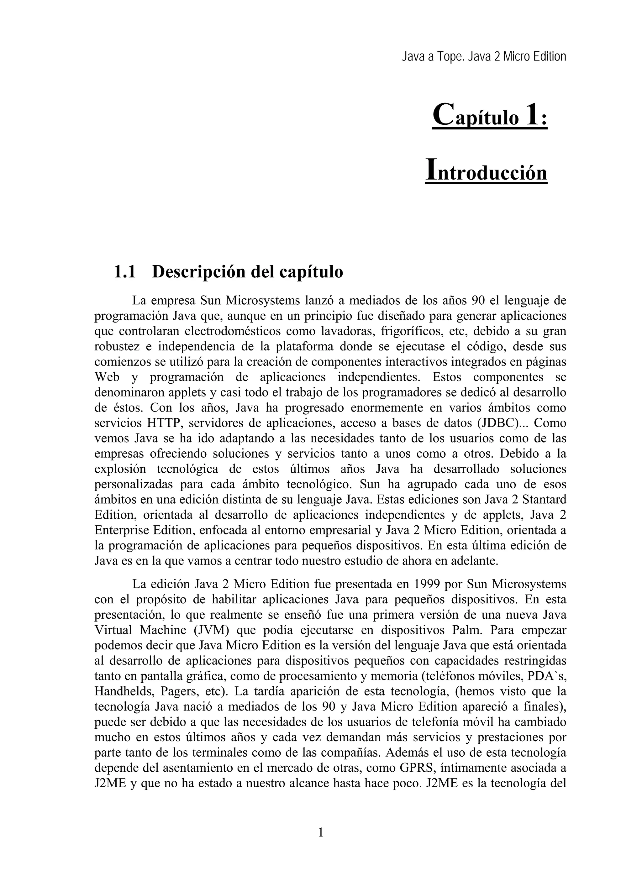 Java a Tope. Java 2 Micro Edition



                                                               Capítulo 1:
                                                             Introducción

   1    Introducción
   1.1 Descripción del capítulo
       La empresa Sun Microsystems lanzó a mediados de los años 90 el lenguaje de
programación Java que, aunque en un principio fue diseñado para generar aplicaciones
que controlaran electrodomésticos como lavadoras, frigoríficos, etc, debido a su gran
robustez e independencia de la plataforma donde se ejecutase el código, desde sus
comienzos se utilizó para la creación de componentes interactivos integrados en páginas
Web y programación de aplicaciones independientes. Estos componentes se
denominaron applets y casi todo el trabajo de los programadores se dedicó al desarrollo
de éstos. Con los años, Java ha progresado enormemente en varios ámbitos como
servicios HTTP, servidores de aplicaciones, acceso a bases de datos (JDBC)... Como
vemos Java se ha ido adaptando a las necesidades tanto de los usuarios como de las
empresas ofreciendo soluciones y servicios tanto a unos como a otros. Debido a la
explosión tecnológica de estos últimos años Java ha desarrollado soluciones
personalizadas para cada ámbito tecnológico. Sun ha agrupado cada uno de esos
ámbitos en una edición distinta de su lenguaje Java. Estas ediciones son Java 2 Stantard
Edition, orientada al desarrollo de aplicaciones independientes y de applets, Java 2
Enterprise Edition, enfocada al entorno empresarial y Java 2 Micro Edition, orientada a
la programación de aplicaciones para pequeños dispositivos. En esta última edición de
Java es en la que vamos a centrar todo nuestro estudio de ahora en adelante.
        La edición Java 2 Micro Edition fue presentada en 1999 por Sun Microsystems
con el propósito de habilitar aplicaciones Java para pequeños dispositivos. En esta
presentación, lo que realmente se enseñó fue una primera versión de una nueva Java
Virtual Machine (JVM) que podía ejecutarse en dispositivos Palm. Para empezar
podemos decir que Java Micro Edition es la versión del lenguaje Java que está orientada
al desarrollo de aplicaciones para dispositivos pequeños con capacidades restringidas
tanto en pantalla gráfica, como de procesamiento y memoria (teléfonos móviles, PDA`s,
Handhelds, Pagers, etc). La tardía aparición de esta tecnología, (hemos visto que la
tecnología Java nació a mediados de los 90 y Java Micro Edition apareció a finales),
puede ser debido a que las necesidades de los usuarios de telefonía móvil ha cambiado
mucho en estos últimos años y cada vez demandan más servicios y prestaciones por
parte tanto de los terminales como de las compañías. Además el uso de esta tecnología
depende del asentamiento en el mercado de otras, como GPRS, íntimamente asociada a
J2ME y que no ha estado a nuestro alcance hasta hace poco. J2ME es la tecnología del


                                         1
 
