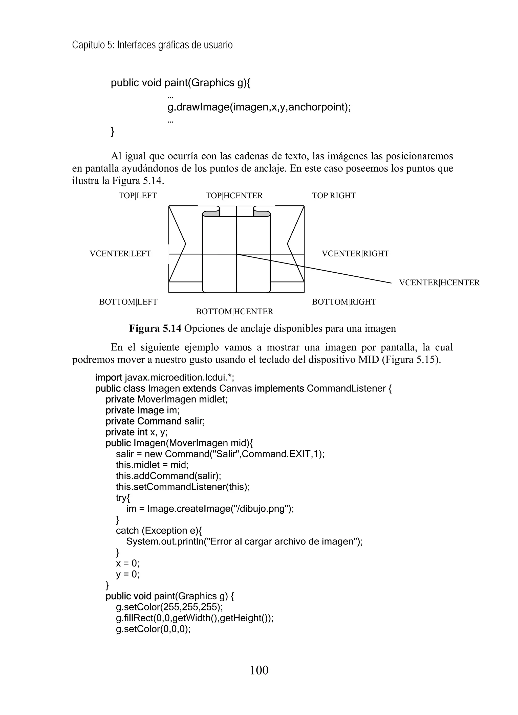 Capítulo 5: Interfaces gráficas de usuario


          public void paint(Graphics g){
                       …
                       g.drawImage(imagen,x,y,anchorpoint);
                       …
          }

          Al igual que ocurría con las cadenas de texto, las imágenes las posicionaremos
en pantalla ayudándonos de los puntos de anclaje. En este caso poseemos los puntos que
ilustra la Figura 5.14.
            TOP|LEFT              TOP|HCENTER          TOP|RIGHT




    VCENTER|LEFT                                         VCENTER|RIGHT


                                                                            VCENTER|HCENTER

       BOTTOM|LEFT                                     BOTTOM|RIGHT
                                BOTTOM|HCENTER

              Figura 5.14 Opciones de anclaje disponibles para una imagen
       En el siguiente ejemplo vamos a mostrar una imagen por pantalla, la cual
podremos mover a nuestro gusto usando el teclado del dispositivo MID (Figura 5.15).
      import javax.microedition.lcdui.*;
      public class Imagen extends Canvas implements CommandListener {
        private MoverImagen midlet;
        private Image im;
        private Command salir;
        private int x, y;
        public Imagen(MoverImagen mid){
           salir = new Command("Salir",Command.EXIT,1);
           this.midlet = mid;
           this.addCommand(salir);
           this.setCommandListener(this);
           try{
              im = Image.createImage("/dibujo.png");
           }
           catch (Exception e){
              System.out.println("Error al cargar archivo de imagen");
           }
           x = 0;
           y = 0;
        }
        public void paint(Graphics g) {
           g.setColor(255,255,255);
           g.fillRect(0,0,getWidth(),getHeight());
           g.setColor(0,0,0);



                                             100
 