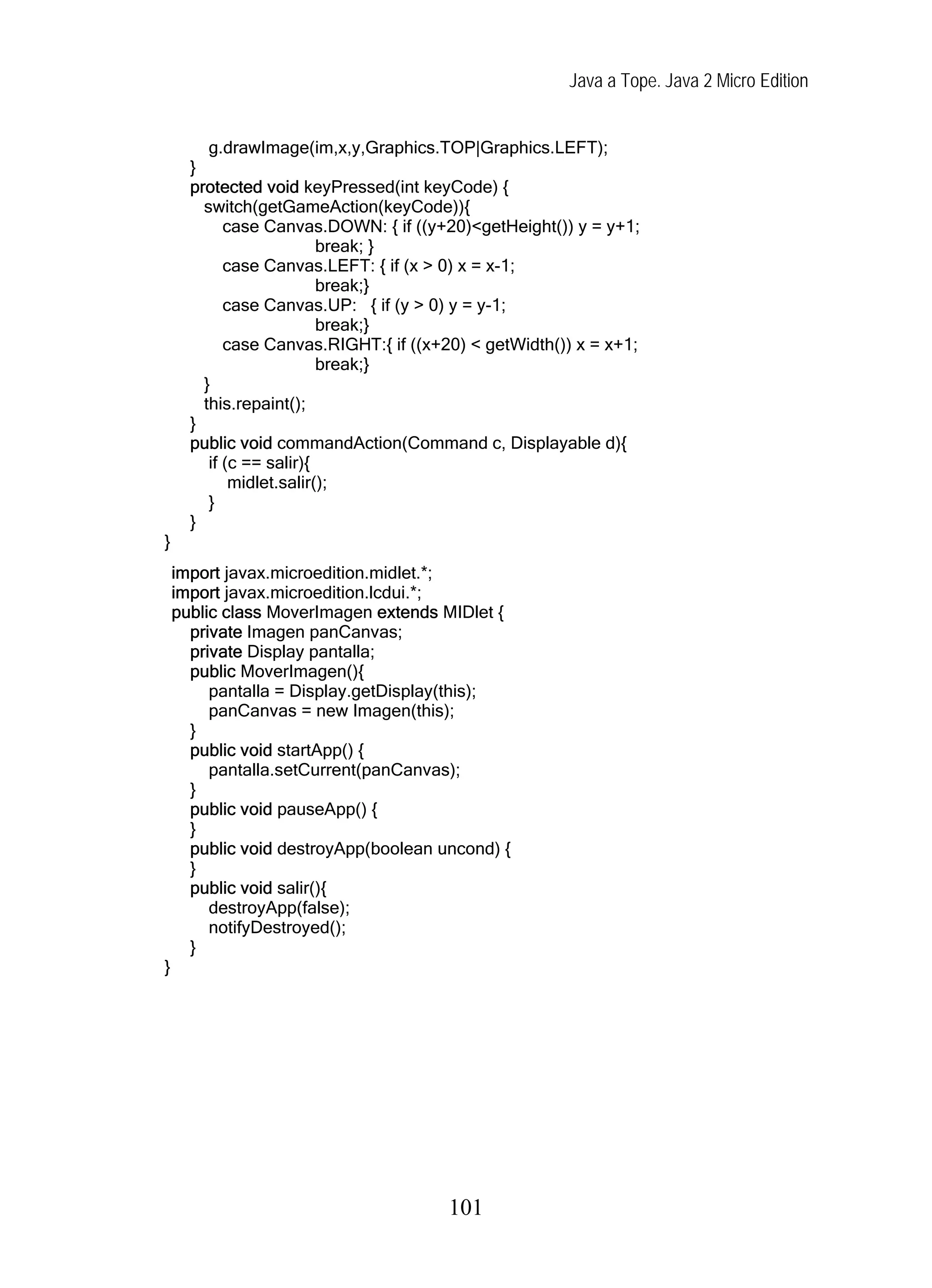 Java a Tope. Java 2 Micro Edition


         g.drawImage(im,x,y,Graphics.TOP|Graphics.LEFT);
      }
      protected void keyPressed(int keyCode) {
        switch(getGameAction(keyCode)){
            case Canvas.DOWN: { if ((y+20)<getHeight()) y = y+1;
                          break; }
            case Canvas.LEFT: { if (x > 0) x = x-1;
                          break;}
            case Canvas.UP: { if (y > 0) y = y-1;
                          break;}
            case Canvas.RIGHT:{ if ((x+20) < getWidth()) x = x+1;
                          break;}
        }
        this.repaint();
      }
      public void commandAction(Command c, Displayable d){
         if (c == salir){
             midlet.salir();
         }
      }
}
    import javax.microedition.midlet.*;
    import javax.microedition.lcdui.*;
    public class MoverImagen extends MIDlet {
      private Imagen panCanvas;
      private Display pantalla;
      public MoverImagen(){
         pantalla = Display.getDisplay(this);
         panCanvas = new Imagen(this);
      }
      public void startApp() {
         pantalla.setCurrent(panCanvas);
      }
      public void pauseApp() {
      }
      public void destroyApp(boolean uncond) {
      }
      public void salir(){
         destroyApp(false);
         notifyDestroyed();
      }
}




                                       101
 