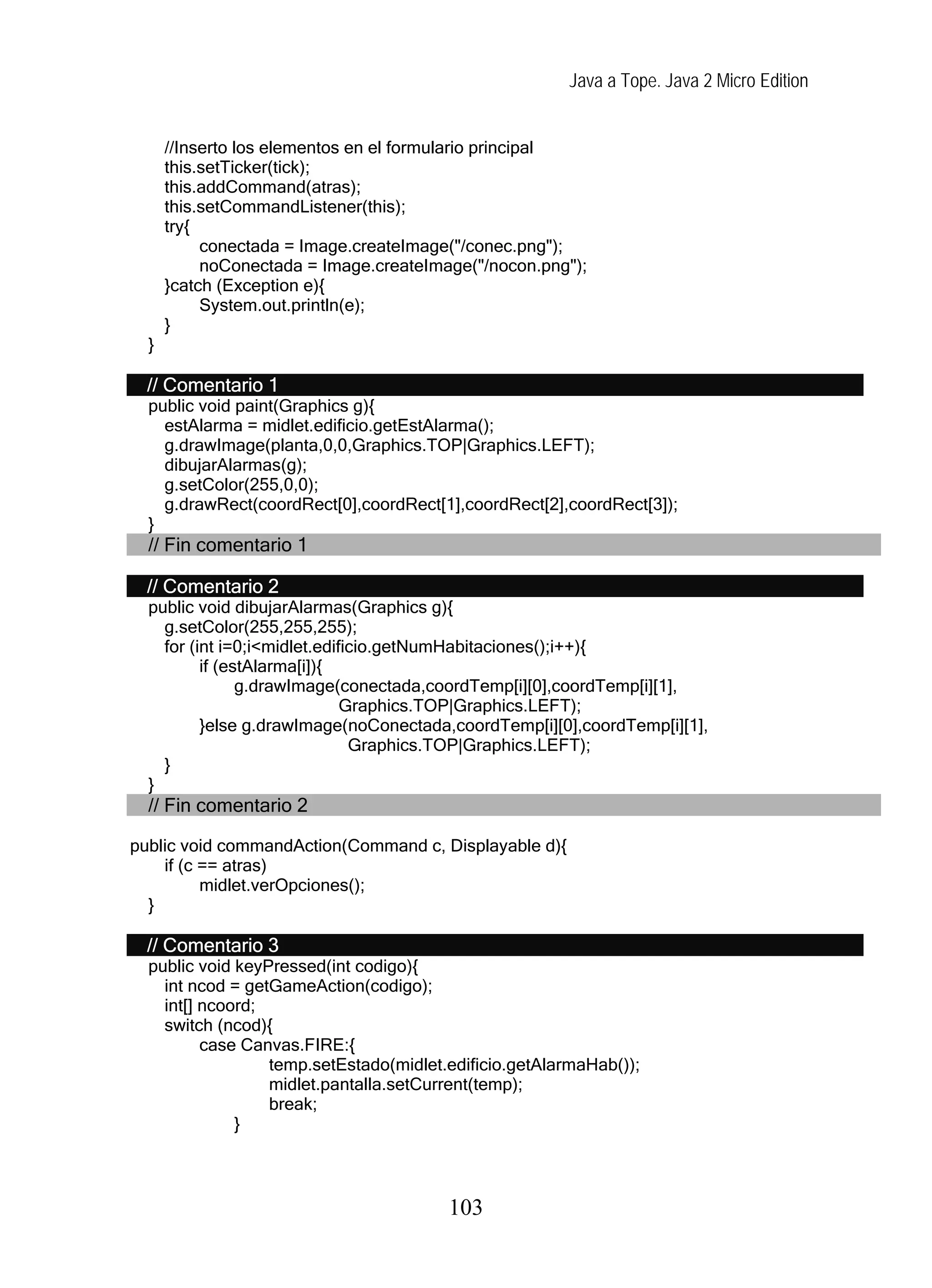 Java a Tope. Java 2 Micro Edition


      //Inserto los elementos en el formulario principal
      this.setTicker(tick);
      this.addCommand(atras);
      this.setCommandListener(this);
      try{
           conectada = Image.createImage("/conec.png");
           noConectada = Image.createImage("/nocon.png");
      }catch (Exception e){
           System.out.println(e);
      }
  }

  // Comentario 1
  public void paint(Graphics g){
    estAlarma = midlet.edificio.getEstAlarma();
    g.drawImage(planta,0,0,Graphics.TOP|Graphics.LEFT);
    dibujarAlarmas(g);
    g.setColor(255,0,0);
    g.drawRect(coordRect[0],coordRect[1],coordRect[2],coordRect[3]);
  }
  // Fin comentario 1

  // Comentario 2
  public void dibujarAlarmas(Graphics g){
    g.setColor(255,255,255);
    for (int i=0;i<midlet.edificio.getNumHabitaciones();i++){
          if (estAlarma[i]){
                g.drawImage(conectada,coordTemp[i][0],coordTemp[i][1],
                              Graphics.TOP|Graphics.LEFT);
          }else g.drawImage(noConectada,coordTemp[i][0],coordTemp[i][1],
                               Graphics.TOP|Graphics.LEFT);
    }
  }
  // Fin comentario 2

public void commandAction(Command c, Displayable d){
    if (c == atras)
          midlet.verOpciones();
  }

  // Comentario 3
  public void keyPressed(int codigo){
    int ncod = getGameAction(codigo);
    int[] ncoord;
    switch (ncod){
          case Canvas.FIRE:{
                  temp.setEstado(midlet.edificio.getAlarmaHab());
                  midlet.pantalla.setCurrent(temp);
                  break;
              }



                                        103
 