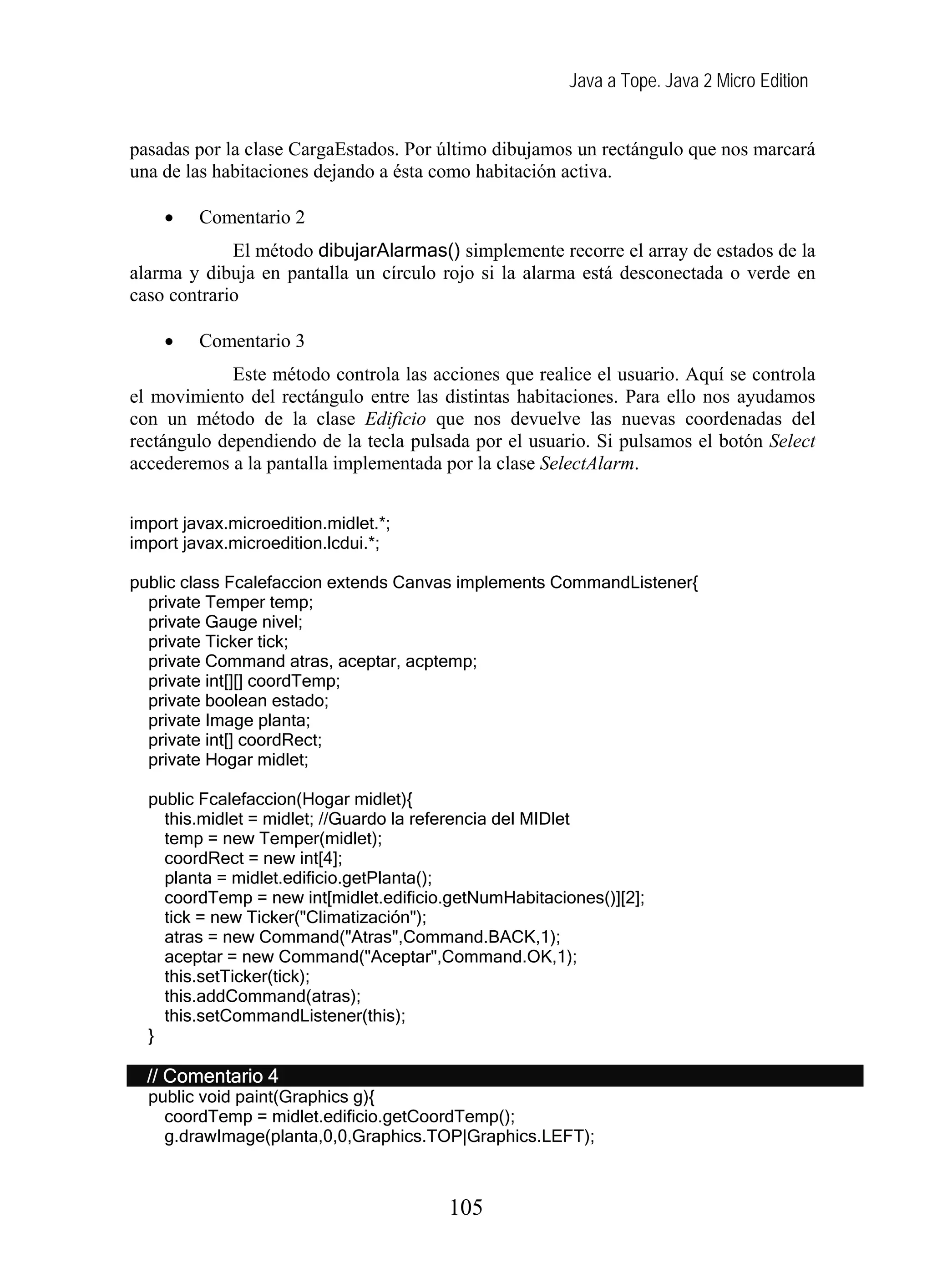 Java a Tope. Java 2 Micro Edition


pasadas por la clase CargaEstados. Por último dibujamos un rectángulo que nos marcará
una de las habitaciones dejando a ésta como habitación activa.

    •    Comentario 2
             El método dibujarAlarmas() simplemente recorre el array de estados de la
alarma y dibuja en pantalla un círculo rojo si la alarma está desconectada o verde en
caso contrario

    •    Comentario 3
             Este método controla las acciones que realice el usuario. Aquí se controla
el movimiento del rectángulo entre las distintas habitaciones. Para ello nos ayudamos
con un método de la clase Edificio que nos devuelve las nuevas coordenadas del
rectángulo dependiendo de la tecla pulsada por el usuario. Si pulsamos el botón Select
accederemos a la pantalla implementada por la clase SelectAlarm.


import javax.microedition.midlet.*;
import javax.microedition.lcdui.*;

public class Fcalefaccion extends Canvas implements CommandListener{
  private Temper temp;
  private Gauge nivel;
  private Ticker tick;
  private Command atras, aceptar, acptemp;
  private int[][] coordTemp;
  private boolean estado;
  private Image planta;
  private int[] coordRect;
  private Hogar midlet;

  public Fcalefaccion(Hogar midlet){
    this.midlet = midlet; //Guardo la referencia del MIDlet
    temp = new Temper(midlet);
    coordRect = new int[4];
    planta = midlet.edificio.getPlanta();
    coordTemp = new int[midlet.edificio.getNumHabitaciones()][2];
    tick = new Ticker("Climatización");
    atras = new Command("Atras",Command.BACK,1);
    aceptar = new Command("Aceptar",Command.OK,1);
    this.setTicker(tick);
    this.addCommand(atras);
    this.setCommandListener(this);
  }

  // Comentario 4
  public void paint(Graphics g){
    coordTemp = midlet.edificio.getCoordTemp();
    g.drawImage(planta,0,0,Graphics.TOP|Graphics.LEFT);



                                        105
 
