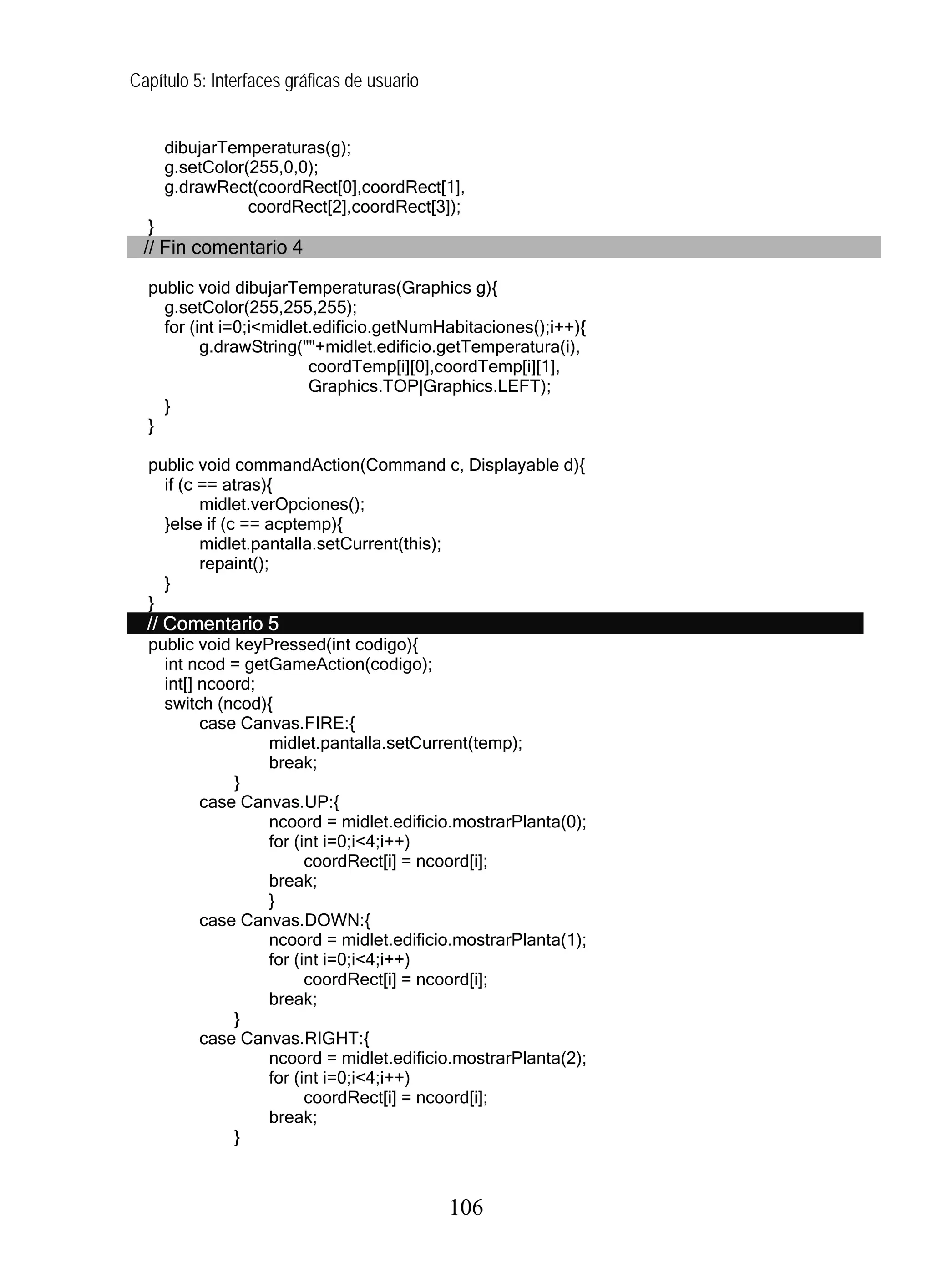 Capítulo 5: Interfaces gráficas de usuario


      dibujarTemperaturas(g);
      g.setColor(255,0,0);
      g.drawRect(coordRect[0],coordRect[1],
                 coordRect[2],coordRect[3]);
  }
  // Fin comentario 4

  public void dibujarTemperaturas(Graphics g){
    g.setColor(255,255,255);
    for (int i=0;i<midlet.edificio.getNumHabitaciones();i++){
          g.drawString(""+midlet.edificio.getTemperatura(i),
                         coordTemp[i][0],coordTemp[i][1],
                         Graphics.TOP|Graphics.LEFT);
    }
  }

  public void commandAction(Command c, Displayable d){
    if (c == atras){
          midlet.verOpciones();
    }else if (c == acptemp){
          midlet.pantalla.setCurrent(this);
          repaint();
    }
  }
  // Comentario 5
  public void keyPressed(int codigo){
    int ncod = getGameAction(codigo);
    int[] ncoord;
    switch (ncod){
          case Canvas.FIRE:{
                  midlet.pantalla.setCurrent(temp);
                  break;
              }
          case Canvas.UP:{
                  ncoord = midlet.edificio.mostrarPlanta(0);
                  for (int i=0;i<4;i++)
                        coordRect[i] = ncoord[i];
                  break;
                  }
          case Canvas.DOWN:{
                  ncoord = midlet.edificio.mostrarPlanta(1);
                  for (int i=0;i<4;i++)
                        coordRect[i] = ncoord[i];
                  break;
              }
          case Canvas.RIGHT:{
                  ncoord = midlet.edificio.mostrarPlanta(2);
                  for (int i=0;i<4;i++)
                        coordRect[i] = ncoord[i];
                  break;
              }



                                             106
 