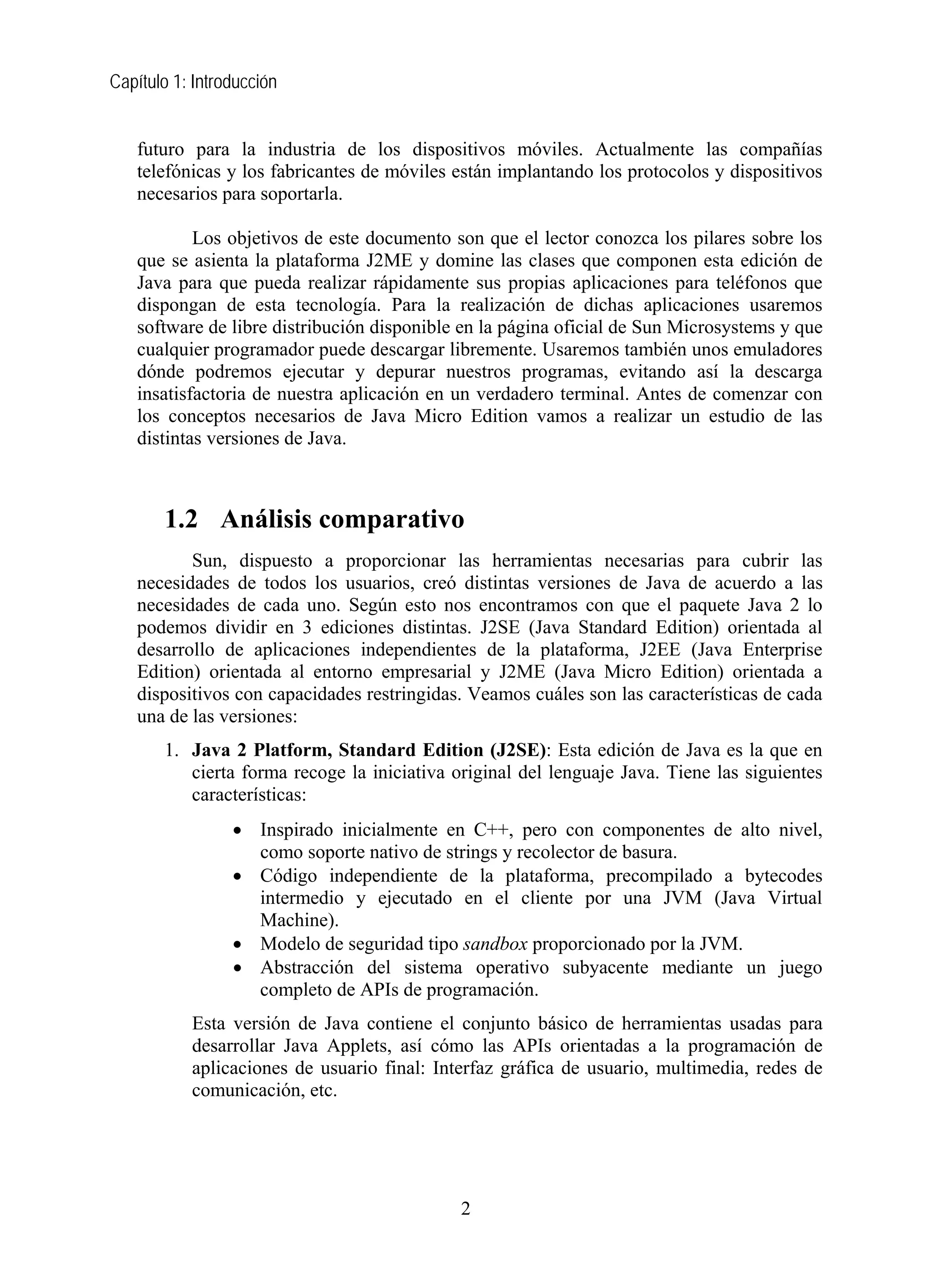 Capítulo 1: Introducción


   futuro para la industria de los dispositivos móviles. Actualmente las compañías
   telefónicas y los fabricantes de móviles están implantando los protocolos y dispositivos
   necesarios para soportarla.

           Los objetivos de este documento son que el lector conozca los pilares sobre los
   que se asienta la plataforma J2ME y domine las clases que componen esta edición de
   Java para que pueda realizar rápidamente sus propias aplicaciones para teléfonos que
   dispongan de esta tecnología. Para la realización de dichas aplicaciones usaremos
   software de libre distribución disponible en la página oficial de Sun Microsystems y que
   cualquier programador puede descargar libremente. Usaremos también unos emuladores
   dónde podremos ejecutar y depurar nuestros programas, evitando así la descarga
   insatisfactoria de nuestra aplicación en un verdadero terminal. Antes de comenzar con
   los conceptos necesarios de Java Micro Edition vamos a realizar un estudio de las
   distintas versiones de Java.



       1.2 Análisis comparativo
          Sun, dispuesto a proporcionar las herramientas necesarias para cubrir las
   necesidades de todos los usuarios, creó distintas versiones de Java de acuerdo a las
   necesidades de cada uno. Según esto nos encontramos con que el paquete Java 2 lo
   podemos dividir en 3 ediciones distintas. J2SE (Java Standard Edition) orientada al
   desarrollo de aplicaciones independientes de la plataforma, J2EE (Java Enterprise
   Edition) orientada al entorno empresarial y J2ME (Java Micro Edition) orientada a
   dispositivos con capacidades restringidas. Veamos cuáles son las características de cada
   una de las versiones:
       1. Java 2 Platform, Standard Edition (J2SE): Esta edición de Java es la que en
          cierta forma recoge la iniciativa original del lenguaje Java. Tiene las siguientes
          características:
                 • Inspirado inicialmente en C++, pero con componentes de alto nivel,
                   como soporte nativo de strings y recolector de basura.
                 • Código independiente de la plataforma, precompilado a bytecodes
                   intermedio y ejecutado en el cliente por una JVM (Java Virtual
                   Machine).
                 • Modelo de seguridad tipo sandbox proporcionado por la JVM.
                 • Abstracción del sistema operativo subyacente mediante un juego
                   completo de APIs de programación.
           Esta versión de Java contiene el conjunto básico de herramientas usadas para
           desarrollar Java Applets, así cómo las APIs orientadas a la programación de
           aplicaciones de usuario final: Interfaz gráfica de usuario, multimedia, redes de
           comunicación, etc.




                                             2
 