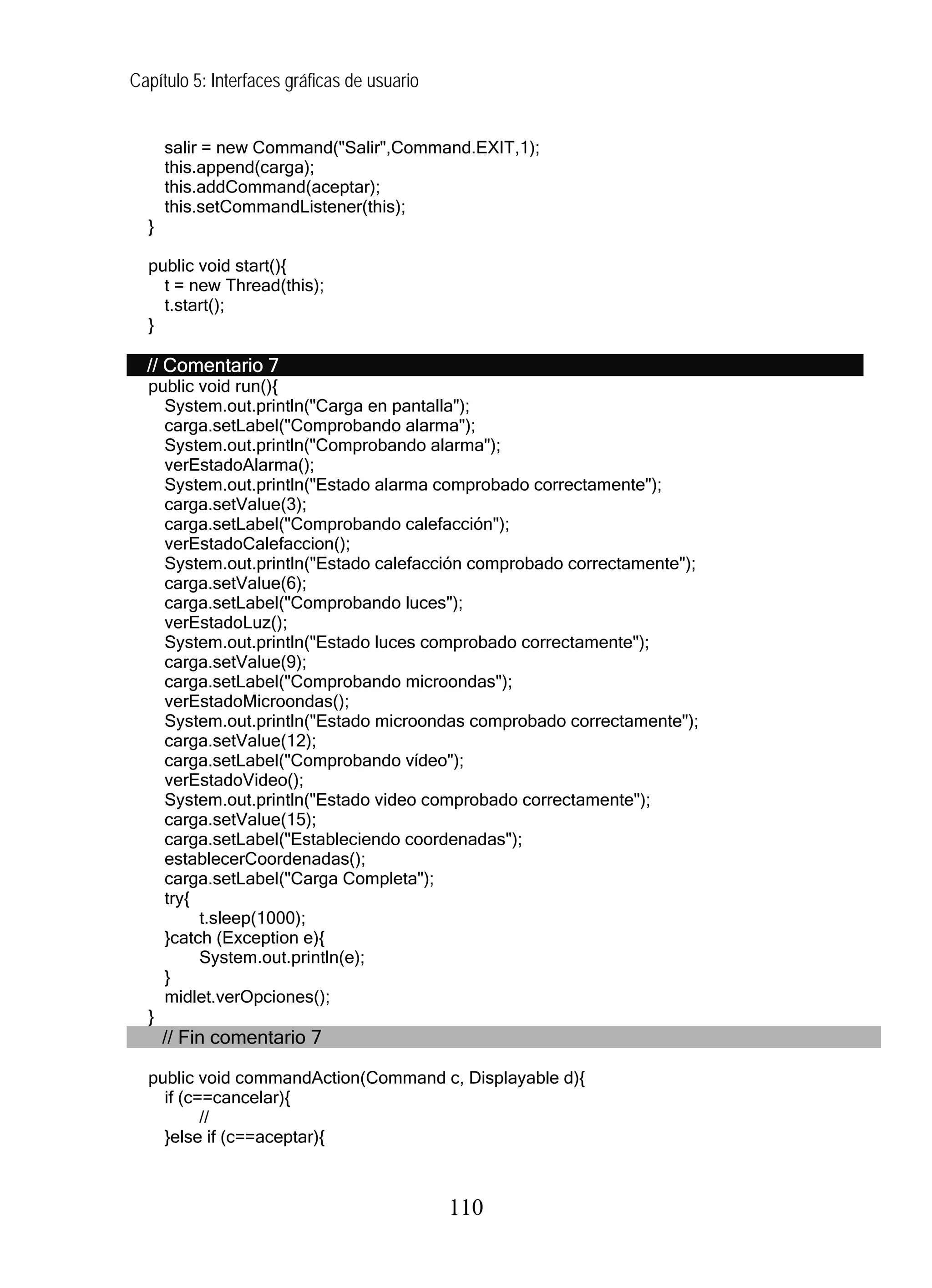Capítulo 5: Interfaces gráficas de usuario


      salir = new Command("Salir",Command.EXIT,1);
      this.append(carga);
      this.addCommand(aceptar);
      this.setCommandListener(this);
  }

  public void start(){
    t = new Thread(this);
    t.start();
  }

  // Comentario 7
  public void run(){
    System.out.println("Carga en pantalla");
    carga.setLabel("Comprobando alarma");
    System.out.println("Comprobando alarma");
    verEstadoAlarma();
    System.out.println("Estado alarma comprobado correctamente");
    carga.setValue(3);
    carga.setLabel("Comprobando calefacción");
    verEstadoCalefaccion();
    System.out.println("Estado calefacción comprobado correctamente");
    carga.setValue(6);
    carga.setLabel("Comprobando luces");
    verEstadoLuz();
    System.out.println("Estado luces comprobado correctamente");
    carga.setValue(9);
    carga.setLabel("Comprobando microondas");
    verEstadoMicroondas();
    System.out.println("Estado microondas comprobado correctamente");
    carga.setValue(12);
    carga.setLabel("Comprobando vídeo");
    verEstadoVideo();
    System.out.println("Estado video comprobado correctamente");
    carga.setValue(15);
    carga.setLabel("Estableciendo coordenadas");
    establecerCoordenadas();
    carga.setLabel("Carga Completa");
    try{
         t.sleep(1000);
    }catch (Exception e){
         System.out.println(e);
    }
    midlet.verOpciones();
  }
      // Fin comentario 7

  public void commandAction(Command c, Displayable d){
    if (c==cancelar){
          //
    }else if (c==aceptar){



                                             110
 