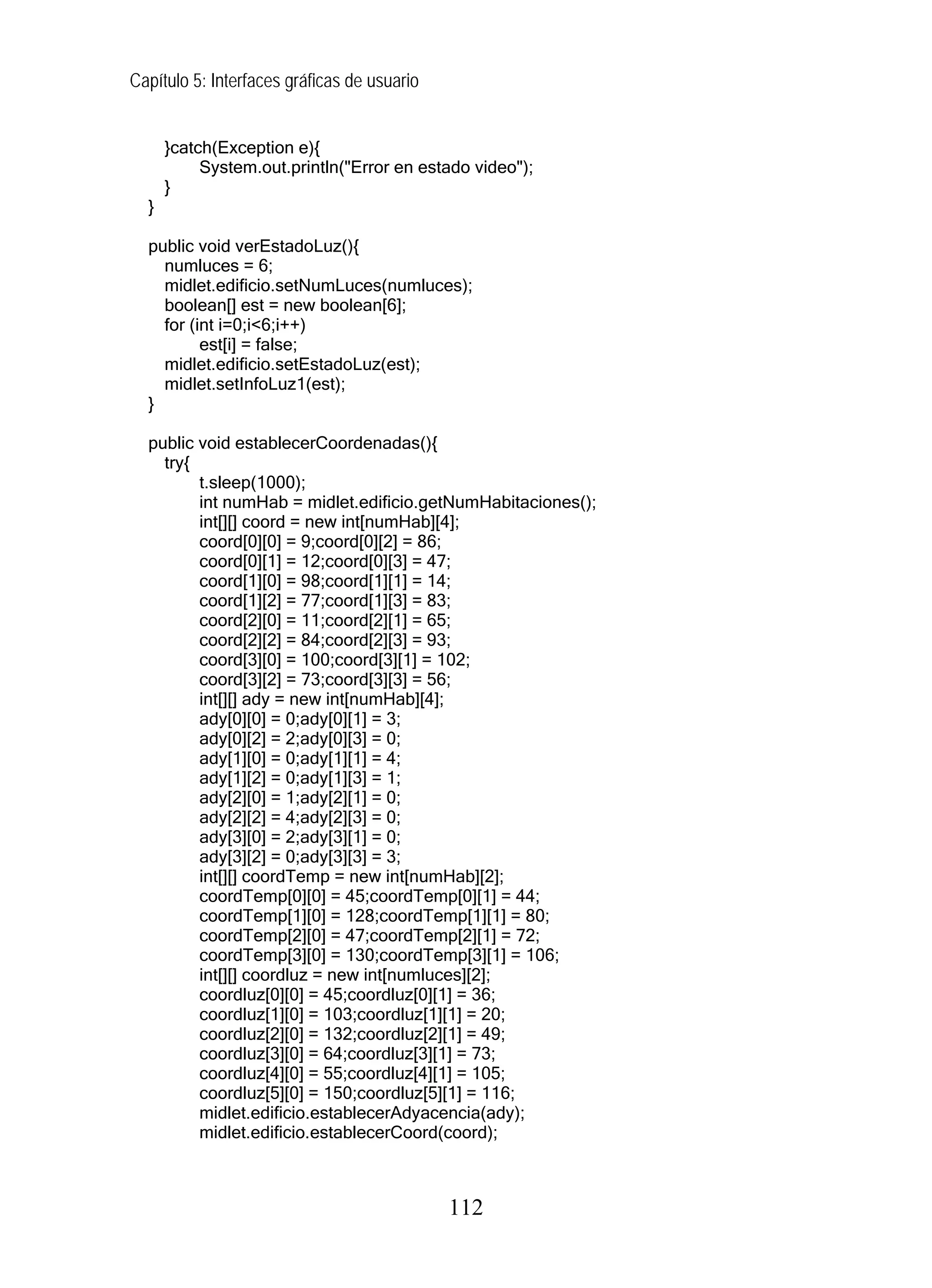 Capítulo 5: Interfaces gráficas de usuario


      }catch(Exception e){
           System.out.println("Error en estado video");
      }
  }

  public void verEstadoLuz(){
    numluces = 6;
    midlet.edificio.setNumLuces(numluces);
    boolean[] est = new boolean[6];
    for (int i=0;i<6;i++)
          est[i] = false;
    midlet.edificio.setEstadoLuz(est);
    midlet.setInfoLuz1(est);
  }

  public void establecerCoordenadas(){
    try{
         t.sleep(1000);
         int numHab = midlet.edificio.getNumHabitaciones();
         int[][] coord = new int[numHab][4];
         coord[0][0] = 9;coord[0][2] = 86;
         coord[0][1] = 12;coord[0][3] = 47;
         coord[1][0] = 98;coord[1][1] = 14;
         coord[1][2] = 77;coord[1][3] = 83;
         coord[2][0] = 11;coord[2][1] = 65;
         coord[2][2] = 84;coord[2][3] = 93;
         coord[3][0] = 100;coord[3][1] = 102;
         coord[3][2] = 73;coord[3][3] = 56;
         int[][] ady = new int[numHab][4];
         ady[0][0] = 0;ady[0][1] = 3;
         ady[0][2] = 2;ady[0][3] = 0;
         ady[1][0] = 0;ady[1][1] = 4;
         ady[1][2] = 0;ady[1][3] = 1;
         ady[2][0] = 1;ady[2][1] = 0;
         ady[2][2] = 4;ady[2][3] = 0;
         ady[3][0] = 2;ady[3][1] = 0;
         ady[3][2] = 0;ady[3][3] = 3;
         int[][] coordTemp = new int[numHab][2];
         coordTemp[0][0] = 45;coordTemp[0][1] = 44;
         coordTemp[1][0] = 128;coordTemp[1][1] = 80;
         coordTemp[2][0] = 47;coordTemp[2][1] = 72;
         coordTemp[3][0] = 130;coordTemp[3][1] = 106;
         int[][] coordluz = new int[numluces][2];
         coordluz[0][0] = 45;coordluz[0][1] = 36;
         coordluz[1][0] = 103;coordluz[1][1] = 20;
         coordluz[2][0] = 132;coordluz[2][1] = 49;
         coordluz[3][0] = 64;coordluz[3][1] = 73;
         coordluz[4][0] = 55;coordluz[4][1] = 105;
         coordluz[5][0] = 150;coordluz[5][1] = 116;
         midlet.edificio.establecerAdyacencia(ady);
         midlet.edificio.establecerCoord(coord);



                                             112
 
