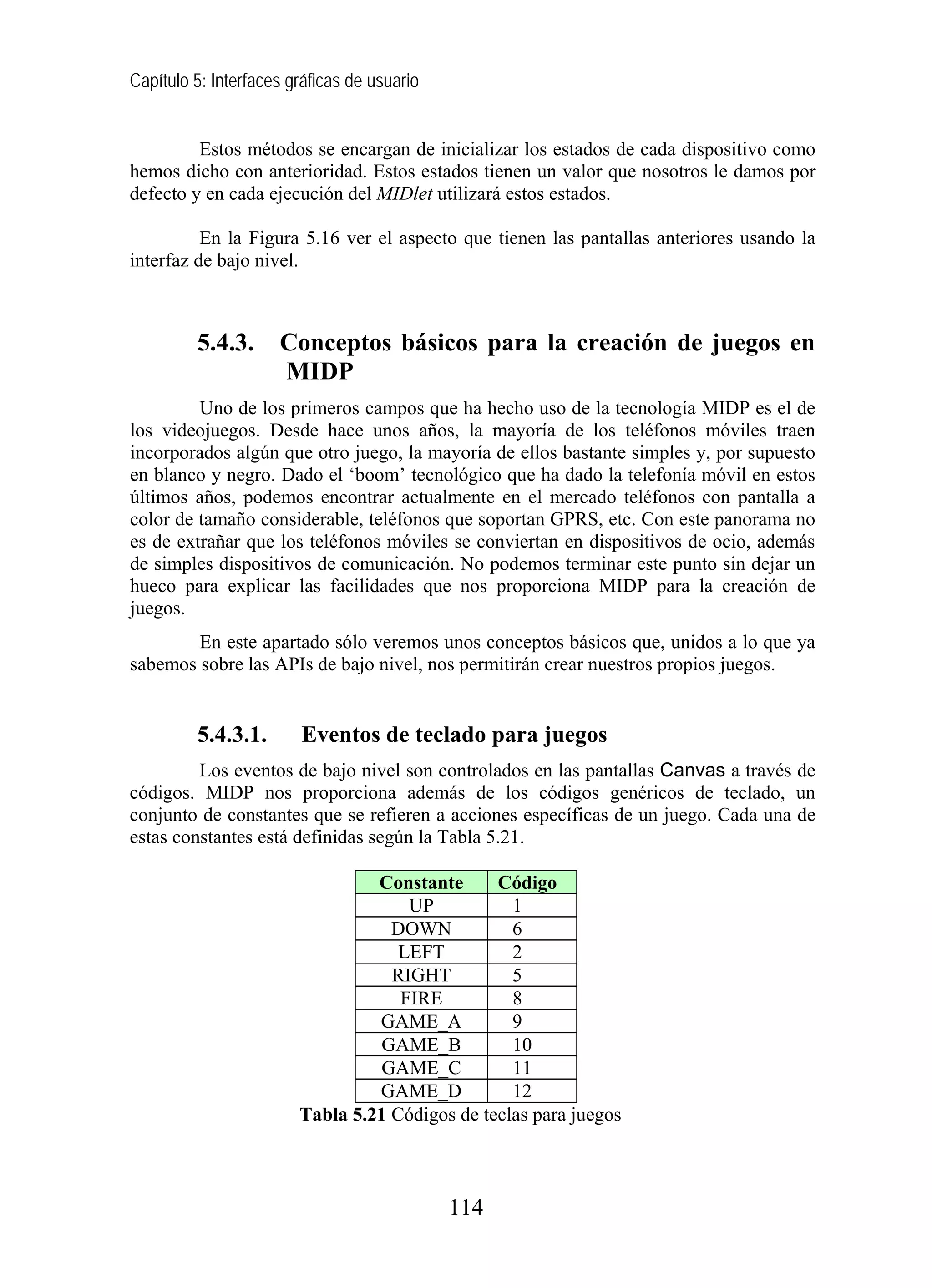 Capítulo 5: Interfaces gráficas de usuario


         Estos métodos se encargan de inicializar los estados de cada dispositivo como
hemos dicho con anterioridad. Estos estados tienen un valor que nosotros le damos por
defecto y en cada ejecución del MIDlet utilizará estos estados.

          En la Figura 5.16 ver el aspecto que tienen las pantallas anteriores usando la
interfaz de bajo nivel.



         5.4.3.      Conceptos básicos para la creación de juegos en
                     MIDP
         Uno de los primeros campos que ha hecho uso de la tecnología MIDP es el de
los videojuegos. Desde hace unos años, la mayoría de los teléfonos móviles traen
incorporados algún que otro juego, la mayoría de ellos bastante simples y, por supuesto
en blanco y negro. Dado el ‘boom’ tecnológico que ha dado la telefonía móvil en estos
últimos años, podemos encontrar actualmente en el mercado teléfonos con pantalla a
color de tamaño considerable, teléfonos que soportan GPRS, etc. Con este panorama no
es de extrañar que los teléfonos móviles se conviertan en dispositivos de ocio, además
de simples dispositivos de comunicación. No podemos terminar este punto sin dejar un
hueco para explicar las facilidades que nos proporciona MIDP para la creación de
juegos.
        En este apartado sólo veremos unos conceptos básicos que, unidos a lo que ya
sabemos sobre las APIs de bajo nivel, nos permitirán crear nuestros propios juegos.


         5.4.3.1.       Eventos de teclado para juegos
         Los eventos de bajo nivel son controlados en las pantallas Canvas a través de
códigos. MIDP nos proporciona además de los códigos genéricos de teclado, un
conjunto de constantes que se refieren a acciones específicas de un juego. Cada una de
estas constantes está definidas según la Tabla 5.21.

                                 Constante      Código
                                     UP           1
                                   DOWN           6
                                    LEFT          2
                                   RIGHT          5
                                    FIRE          8
                                 GAME_A           9
                                 GAME_B           10
                                 GAME_C           11
                                 GAME_D           12
                        Tabla 5.21 Códigos de teclas para juegos



                                             114
 