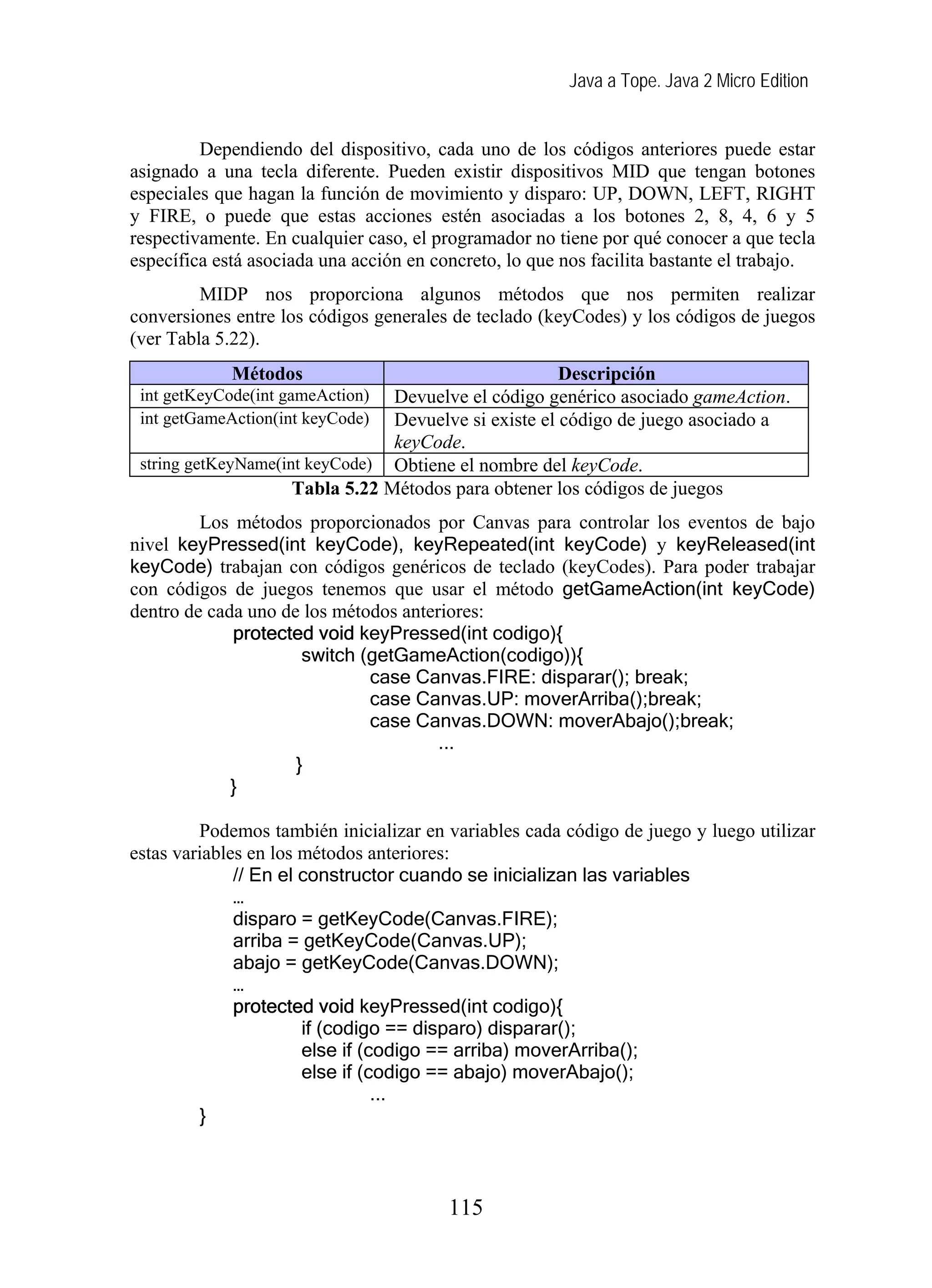 Java a Tope. Java 2 Micro Edition


         Dependiendo del dispositivo, cada uno de los códigos anteriores puede estar
asignado a una tecla diferente. Pueden existir dispositivos MID que tengan botones
especiales que hagan la función de movimiento y disparo: UP, DOWN, LEFT, RIGHT
y FIRE, o puede que estas acciones estén asociadas a los botones 2, 8, 4, 6 y 5
respectivamente. En cualquier caso, el programador no tiene por qué conocer a que tecla
específica está asociada una acción en concreto, lo que nos facilita bastante el trabajo.
         MIDP nos proporciona algunos métodos que nos permiten realizar
conversiones entre los códigos generales de teclado (keyCodes) y los códigos de juegos
(ver Tabla 5.22).
             Métodos                                   Descripción
 int getKeyCode(int gameAction)  Devuelve el código genérico asociado gameAction.
 int getGameAction(int keyCode)  Devuelve si existe el código de juego asociado a
                                 keyCode.
 string getKeyName(int keyCode) Obtiene el nombre del keyCode.
                     Tabla 5.22 Métodos para obtener los códigos de juegos
         Los métodos proporcionados por Canvas para controlar los eventos de bajo
nivel keyPressed(int keyCode), keyRepeated(int keyCode) y keyReleased(int
keyCode) trabajan con códigos genéricos de teclado (keyCodes). Para poder trabajar
con códigos de juegos tenemos que usar el método getGameAction(int keyCode)
dentro de cada uno de los métodos anteriores:
             protected void keyPressed(int codigo){
                      switch (getGameAction(codigo)){
                              case Canvas.FIRE: disparar(); break;
                              case Canvas.UP: moverArriba();break;
                              case Canvas.DOWN: moverAbajo();break;
                                       ...
                     }
             }

         Podemos también inicializar en variables cada código de juego y luego utilizar
estas variables en los métodos anteriores:
              // En el constructor cuando se inicializan las variables
              …
              disparo = getKeyCode(Canvas.FIRE);
              arriba = getKeyCode(Canvas.UP);
              abajo = getKeyCode(Canvas.DOWN);
              …
              protected void keyPressed(int codigo){
                       if (codigo == disparo) disparar();
                       else if (codigo == arriba) moverArriba();
                       else if (codigo == abajo) moverAbajo();
                                 ...
         }



                                         115
 