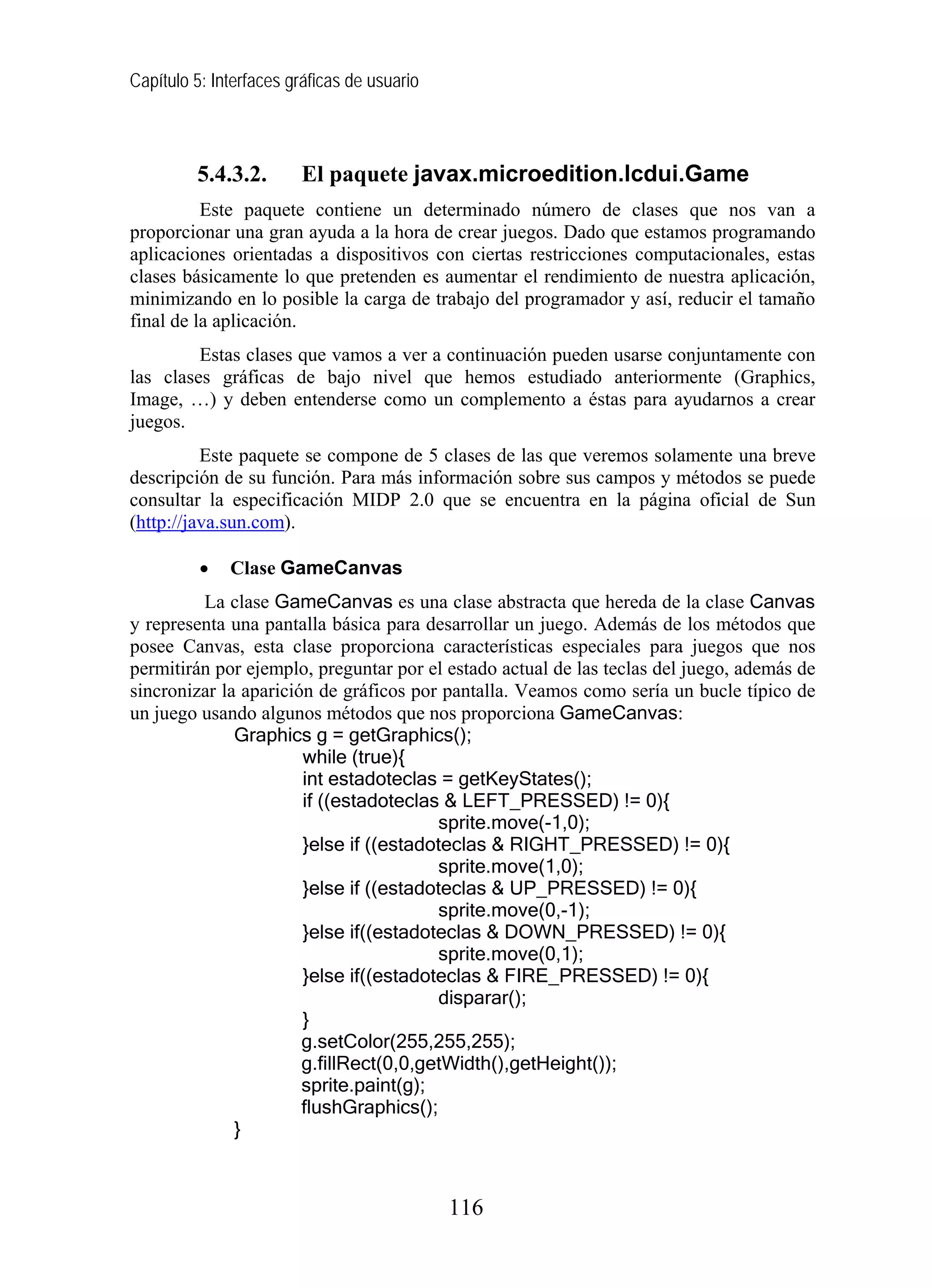 Capítulo 5: Interfaces gráficas de usuario



         5.4.3.2.       El paquete javax.microedition.lcdui.Game
          Este paquete contiene un determinado número de clases que nos van a
proporcionar una gran ayuda a la hora de crear juegos. Dado que estamos programando
aplicaciones orientadas a dispositivos con ciertas restricciones computacionales, estas
clases básicamente lo que pretenden es aumentar el rendimiento de nuestra aplicación,
minimizando en lo posible la carga de trabajo del programador y así, reducir el tamaño
final de la aplicación.
         Estas clases que vamos a ver a continuación pueden usarse conjuntamente con
las clases gráficas de bajo nivel que hemos estudiado anteriormente (Graphics,
Image, …) y deben entenderse como un complemento a éstas para ayudarnos a crear
juegos.
          Este paquete se compone de 5 clases de las que veremos solamente una breve
descripción de su función. Para más información sobre sus campos y métodos se puede
consultar la especificación MIDP 2.0 que se encuentra en la página oficial de Sun
(http://java.sun.com).

          •   Clase GameCanvas
         La clase GameCanvas es una clase abstracta que hereda de la clase Canvas
y representa una pantalla básica para desarrollar un juego. Además de los métodos que
posee Canvas, esta clase proporciona características especiales para juegos que nos
permitirán por ejemplo, preguntar por el estado actual de las teclas del juego, además de
sincronizar la aparición de gráficos por pantalla. Veamos como sería un bucle típico de
un juego usando algunos métodos que nos proporciona GameCanvas:
              Graphics g = getGraphics();
                       while (true){
                       int estadoteclas = getKeyStates();
                       if ((estadoteclas & LEFT_PRESSED) != 0){
                                         sprite.move(-1,0);
                       }else if ((estadoteclas & RIGHT_PRESSED) != 0){
                                         sprite.move(1,0);
                       }else if ((estadoteclas & UP_PRESSED) != 0){
                                         sprite.move(0,-1);
                       }else if((estadoteclas & DOWN_PRESSED) != 0){
                                         sprite.move(0,1);
                       }else if((estadoteclas & FIRE_PRESSED) != 0){
                                         disparar();
                       }
                       g.setColor(255,255,255);
                       g.fillRect(0,0,getWidth(),getHeight());
                       sprite.paint(g);
                       flushGraphics();
              }



                                             116
 