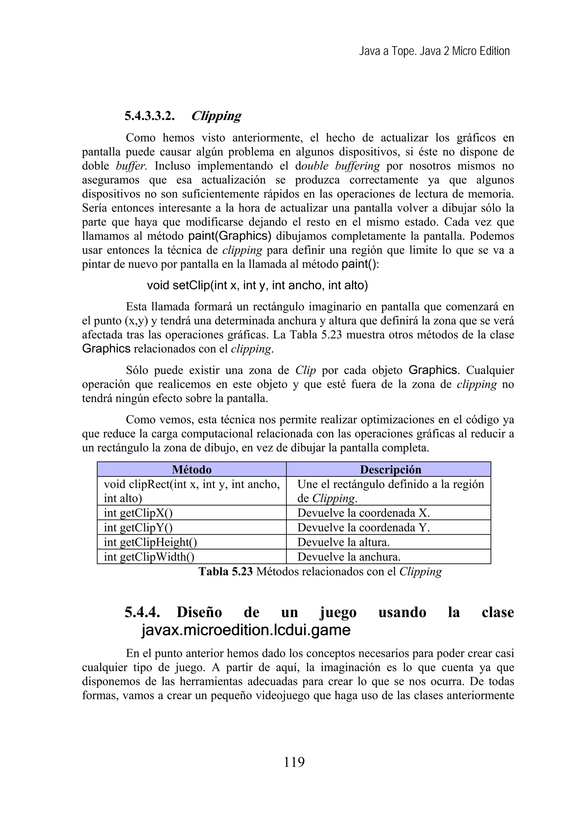 Java a Tope. Java 2 Micro Edition




        5.4.3.3.2.    Clipping
         Como hemos visto anteriormente, el hecho de actualizar los gráficos en
pantalla puede causar algún problema en algunos dispositivos, si éste no dispone de
doble buffer. Incluso implementando el double buffering por nosotros mismos no
aseguramos que esa actualización se produzca correctamente ya que algunos
dispositivos no son suficientemente rápidos en las operaciones de lectura de memoria.
Sería entonces interesante a la hora de actualizar una pantalla volver a dibujar sólo la
parte que haya que modificarse dejando el resto en el mismo estado. Cada vez que
llamamos al método paint(Graphics) dibujamos completamente la pantalla. Podemos
usar entonces la técnica de clipping para definir una región que limite lo que se va a
pintar de nuevo por pantalla en la llamada al método paint():
             void setClip(int x, int y, int ancho, int alto)
         Esta llamada formará un rectángulo imaginario en pantalla que comenzará en
el punto (x,y) y tendrá una determinada anchura y altura que definirá la zona que se verá
afectada tras las operaciones gráficas. La Tabla 5.23 muestra otros métodos de la clase
Graphics relacionados con el clipping.
         Sólo puede existir una zona de Clip por cada objeto Graphics. Cualquier
operación que realicemos en este objeto y que esté fuera de la zona de clipping no
tendrá ningún efecto sobre la pantalla.
         Como vemos, esta técnica nos permite realizar optimizaciones en el código ya
que reduce la carga computacional relacionada con las operaciones gráficas al reducir a
un rectángulo la zona de dibujo, en vez de dibujar la pantalla completa.
                  Método                                Descripción
    void clipRect(int x, int y, int ancho, Une el rectángulo definido a la región
    int alto)                              de Clipping.
    int getClipX()                         Devuelve la coordenada X.
    int getClipY()                         Devuelve la coordenada Y.
    int getClipHeight()                    Devuelve la altura.
    int getClipWidth()                     Devuelve la anchura.
                        Tabla 5.23 Métodos relacionados con el Clipping


        5.4.4. Diseño de un juego                              usando        la     clase
           javax.microedition.lcdui.game
         En el punto anterior hemos dado los conceptos necesarios para poder crear casi
cualquier tipo de juego. A partir de aquí, la imaginación es lo que cuenta ya que
disponemos de las herramientas adecuadas para crear lo que se nos ocurra. De todas
formas, vamos a crear un pequeño videojuego que haga uso de las clases anteriormente




                                         119
 