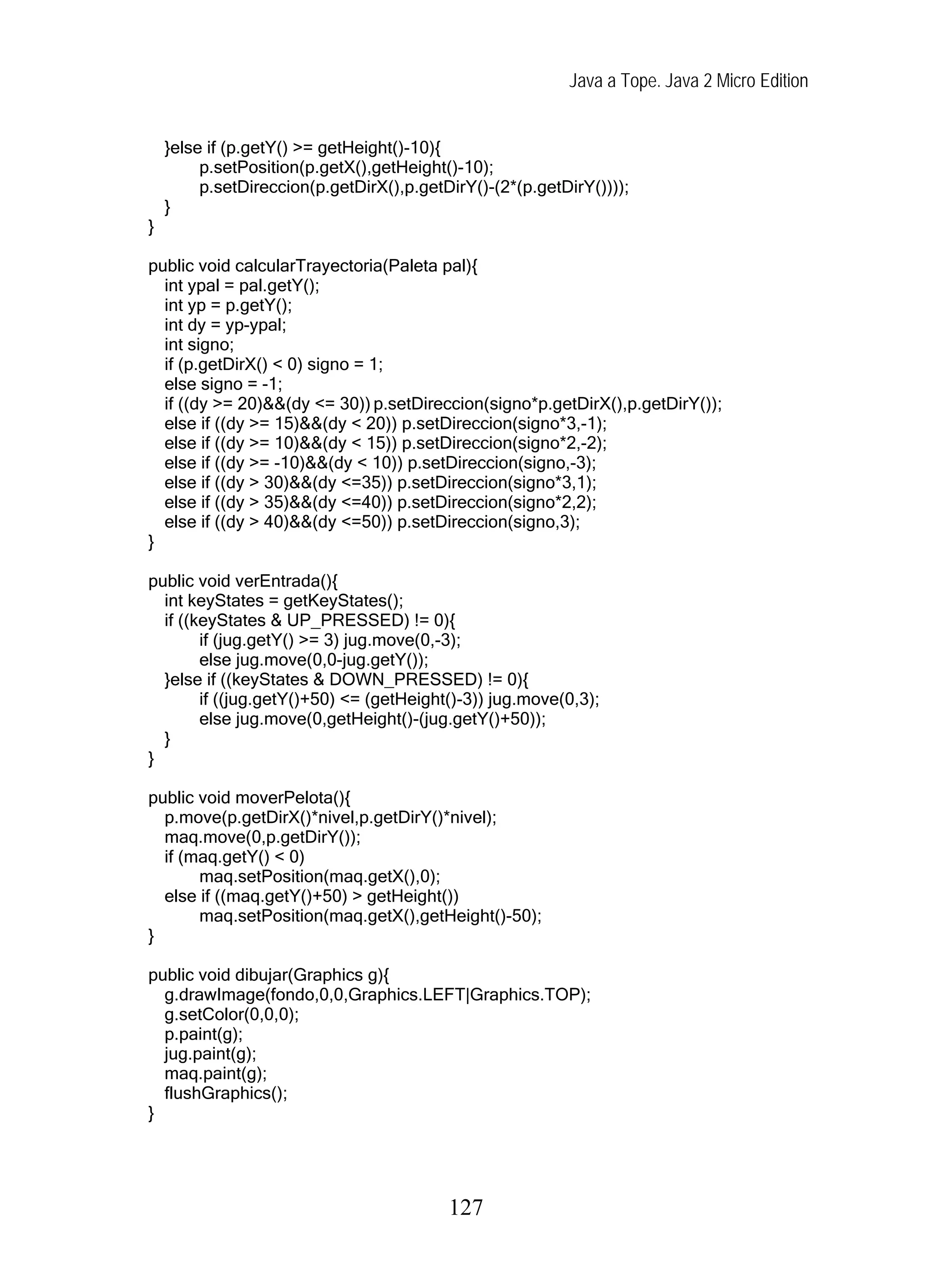 Java a Tope. Java 2 Micro Edition


    }else if (p.getY() >= getHeight()-10){
         p.setPosition(p.getX(),getHeight()-10);
         p.setDireccion(p.getDirX(),p.getDirY()-(2*(p.getDirY())));
    }
}

public void calcularTrayectoria(Paleta pal){
  int ypal = pal.getY();
  int yp = p.getY();
  int dy = yp-ypal;
  int signo;
  if (p.getDirX() < 0) signo = 1;
  else signo = -1;
  if ((dy >= 20)&&(dy <= 30)) p.setDireccion(signo*p.getDirX(),p.getDirY());
  else if ((dy >= 15)&&(dy < 20)) p.setDireccion(signo*3,-1);
  else if ((dy >= 10)&&(dy < 15)) p.setDireccion(signo*2,-2);
  else if ((dy >= -10)&&(dy < 10)) p.setDireccion(signo,-3);
  else if ((dy > 30)&&(dy <=35)) p.setDireccion(signo*3,1);
  else if ((dy > 35)&&(dy <=40)) p.setDireccion(signo*2,2);
  else if ((dy > 40)&&(dy <=50)) p.setDireccion(signo,3);
}

public void verEntrada(){
  int keyStates = getKeyStates();
  if ((keyStates & UP_PRESSED) != 0){
        if (jug.getY() >= 3) jug.move(0,-3);
        else jug.move(0,0-jug.getY());
  }else if ((keyStates & DOWN_PRESSED) != 0){
        if ((jug.getY()+50) <= (getHeight()-3)) jug.move(0,3);
        else jug.move(0,getHeight()-(jug.getY()+50));
  }
}

public void moverPelota(){
  p.move(p.getDirX()*nivel,p.getDirY()*nivel);
  maq.move(0,p.getDirY());
  if (maq.getY() < 0)
       maq.setPosition(maq.getX(),0);
  else if ((maq.getY()+50) > getHeight())
       maq.setPosition(maq.getX(),getHeight()-50);
}

public void dibujar(Graphics g){
  g.drawImage(fondo,0,0,Graphics.LEFT|Graphics.TOP);
  g.setColor(0,0,0);
  p.paint(g);
  jug.paint(g);
  maq.paint(g);
  flushGraphics();
}




                                          127
 