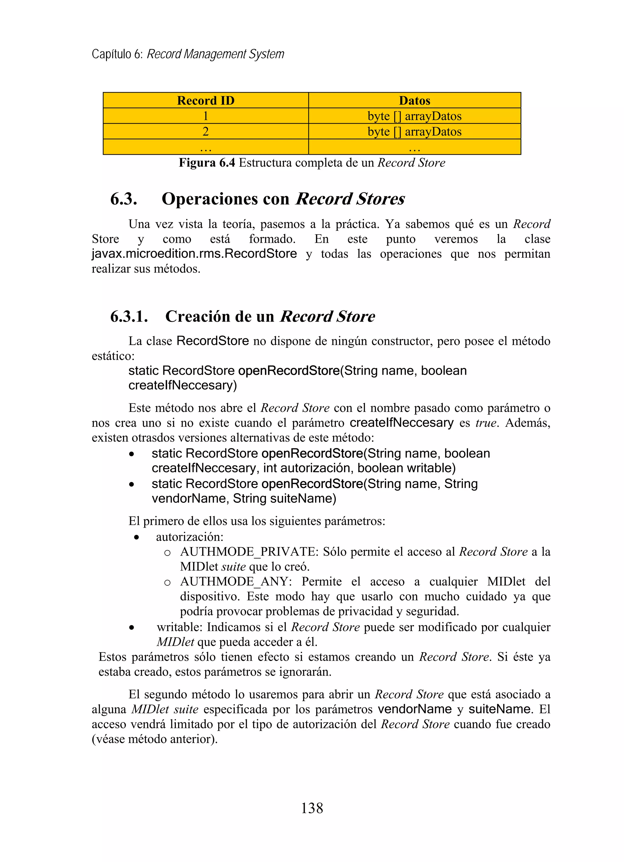 Capítulo 6: Record Management System


               Record ID                                Datos
                   1                              byte [] arrayDatos
                   2                              byte [] arrayDatos
                  …                                        …
               Figura 6.4 Estructura completa de un Record Store

   6.3.      Operaciones con Record Stores
        Una vez vista la teoría, pasemos a la práctica. Ya sabemos qué es un Record
Store y como está formado. En este punto veremos la clase
javax.microedition.rms.RecordStore y todas las operaciones que nos permitan
realizar sus métodos.


   6.3.1.    Creación de un Record Store
        La clase RecordStore no dispone de ningún constructor, pero posee el método
estático:
        static RecordStore openRecordStore(String name, boolean
        createIfNeccesary)
       Este método nos abre el Record Store con el nombre pasado como parámetro o
nos crea uno si no existe cuando el parámetro createIfNeccesary es true. Además,
existen otrasdos versiones alternativas de este método:
       • static RecordStore openRecordStore(String name, boolean
            createIfNeccesary, int autorización, boolean writable)
       • static RecordStore openRecordStore(String name, String
            vendorName, String suiteName)
       El primero de ellos usa los siguientes parámetros:
        • autorización:
              o AUTHMODE_PRIVATE: Sólo permite el acceso al Record Store a la
                 MIDlet suite que lo creó.
              o AUTHMODE_ANY: Permite el acceso a cualquier MIDlet del
                 dispositivo. Este modo hay que usarlo con mucho cuidado ya que
                 podría provocar problemas de privacidad y seguridad.
       •     writable: Indicamos si el Record Store puede ser modificado por cualquier
             MIDlet que pueda acceder a él.
 Estos parámetros sólo tienen efecto si estamos creando un Record Store. Si éste ya
 estaba creado, estos parámetros se ignorarán.
       El segundo método lo usaremos para abrir un Record Store que está asociado a
alguna MIDlet suite especificada por los parámetros vendorName y suiteName. El
acceso vendrá limitado por el tipo de autorización del Record Store cuando fue creado
(véase método anterior).




                                       138
 