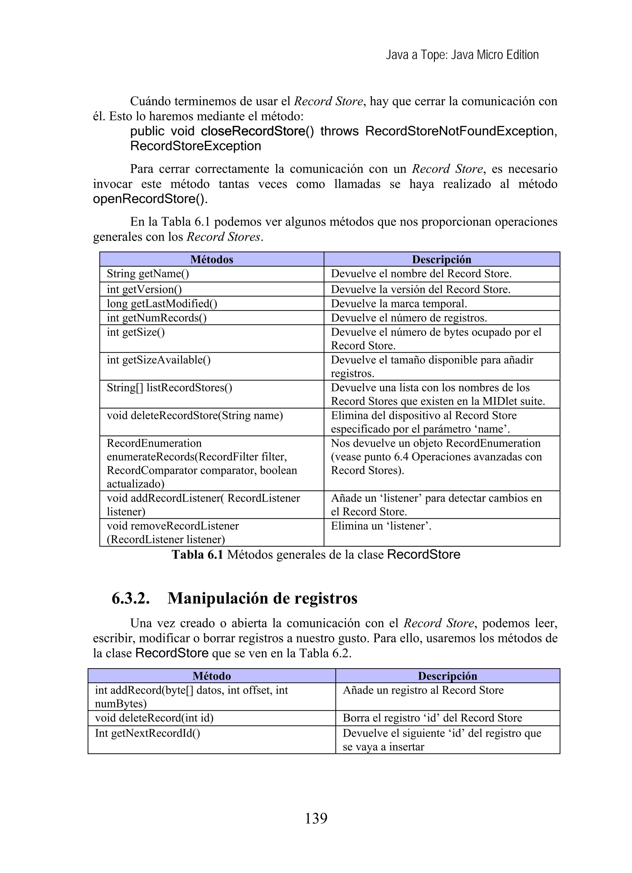 Java a Tope: Java Micro Edition


        Cuándo terminemos de usar el Record Store, hay que cerrar la comunicación con
él. Esto lo haremos mediante el método:
        public void closeRecordStore() throws RecordStoreNotFoundException,
        RecordStoreException
      Para cerrar correctamente la comunicación con un Record Store, es necesario
invocar este método tantas veces como llamadas se haya realizado al método
openRecordStore().
       En la Tabla 6.1 podemos ver algunos métodos que nos proporcionan operaciones
generales con los Record Stores.
                   Métodos                                           Descripción
  String getName()                                  Devuelve el nombre del Record Store.
  int getVersion()                                  Devuelve la versión del Record Store.
  long getLastModified()                            Devuelve la marca temporal.
  int getNumRecords()                               Devuelve el número de registros.
  int getSize()                                     Devuelve el número de bytes ocupado por el
                                                    Record Store.
  int getSizeAvailable()                            Devuelve el tamaño disponible para añadir
                                                    registros.
  String[] listRecordStores()                       Devuelve una lista con los nombres de los
                                                    Record Stores que existen en la MIDlet suite.
  void deleteRecordStore(String name)               Elimina del dispositivo al Record Store
                                                    especificado por el parámetro ‘name’.
  RecordEnumeration                                 Nos devuelve un objeto RecordEnumeration
  enumerateRecords(RecordFilter filter,             (vease punto 6.4 Operaciones avanzadas con
  RecordComparator comparator, boolean              Record Stores).
  actualizado)
  void addRecordListener( RecordListener            Añade un ‘listener’ para detectar cambios en
  listener)                                         el Record Store.
  void removeRecordListener                         Elimina un ‘listener’.
  (RecordListener listener)
                 Tabla 6.1 Métodos generales de la clase RecordStore


   6.3.2.       Manipulación de registros
        Una vez creado o abierta la comunicación con el Record Store, podemos leer,
escribir, modificar o borrar registros a nuestro gusto. Para ello, usaremos los métodos de
la clase RecordStore que se ven en la Tabla 6.2.
                    Método                                           Descripción
int addRecord(byte[] datos, int offset, int           Añade un registro al Record Store
numBytes)
void deleteRecord(int id)                             Borra el registro ‘id’ del Record Store
Int getNextRecordId()                                 Devuelve el siguiente ‘id’ del registro que
                                                      se vaya a insertar




                                              139
 
