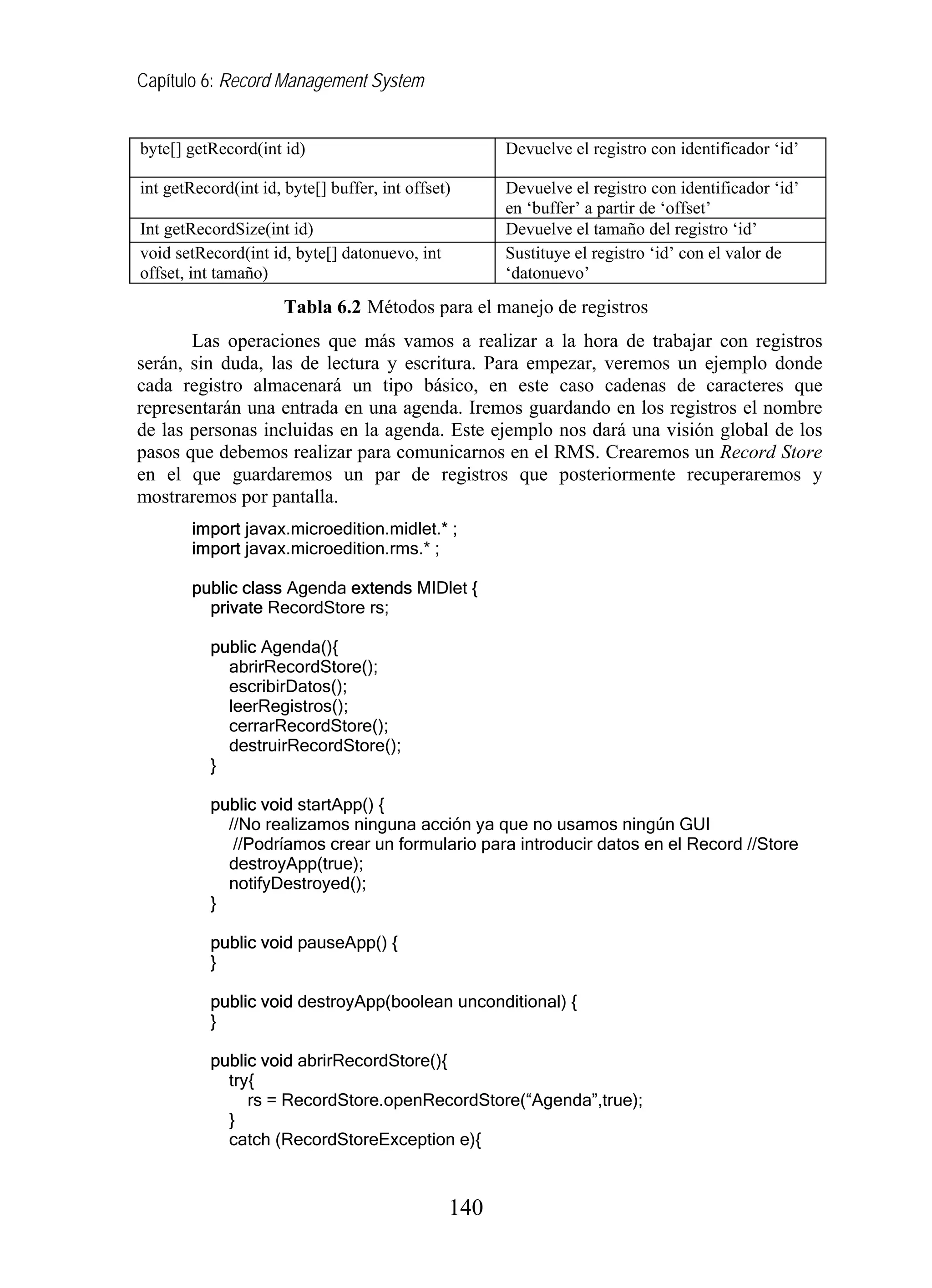 Capítulo 6: Record Management System


byte[] getRecord(int id)                             Devuelve el registro con identificador ‘id’

int getRecord(int id, byte[] buffer, int offset)     Devuelve el registro con identificador ‘id’
                                                     en ‘buffer’ a partir de ‘offset’
Int getRecordSize(int id)                            Devuelve el tamaño del registro ‘id’
void setRecord(int id, byte[] datonuevo, int         Sustituye el registro ‘id’ con el valor de
offset, int tamaño)                                  ‘datonuevo’
                      Tabla 6.2 Métodos para el manejo de registros
       Las operaciones que más vamos a realizar a la hora de trabajar con registros
serán, sin duda, las de lectura y escritura. Para empezar, veremos un ejemplo donde
cada registro almacenará un tipo básico, en este caso cadenas de caracteres que
representarán una entrada en una agenda. Iremos guardando en los registros el nombre
de las personas incluidas en la agenda. Este ejemplo nos dará una visión global de los
pasos que debemos realizar para comunicarnos en el RMS. Crearemos un Record Store
en el que guardaremos un par de registros que posteriormente recuperaremos y
mostraremos por pantalla.
        import javax.microedition.midlet.* ;
        import javax.microedition.rms.* ;

        public class Agenda extends MIDlet {
          private RecordStore rs;

          public Agenda(){
            abrirRecordStore();
            escribirDatos();
            leerRegistros();
            cerrarRecordStore();
            destruirRecordStore();
          }

          public void startApp() {
            //No realizamos ninguna acción ya que no usamos ningún GUI
             //Podríamos crear un formulario para introducir datos en el Record //Store
            destroyApp(true);
            notifyDestroyed();
          }

          public void pauseApp() {
          }

          public void destroyApp(boolean unconditional) {
          }

          public void abrirRecordStore(){
            try{
               rs = RecordStore.openRecordStore(“Agenda”,true);
            }
            catch (RecordStoreException e){



                                               140
 