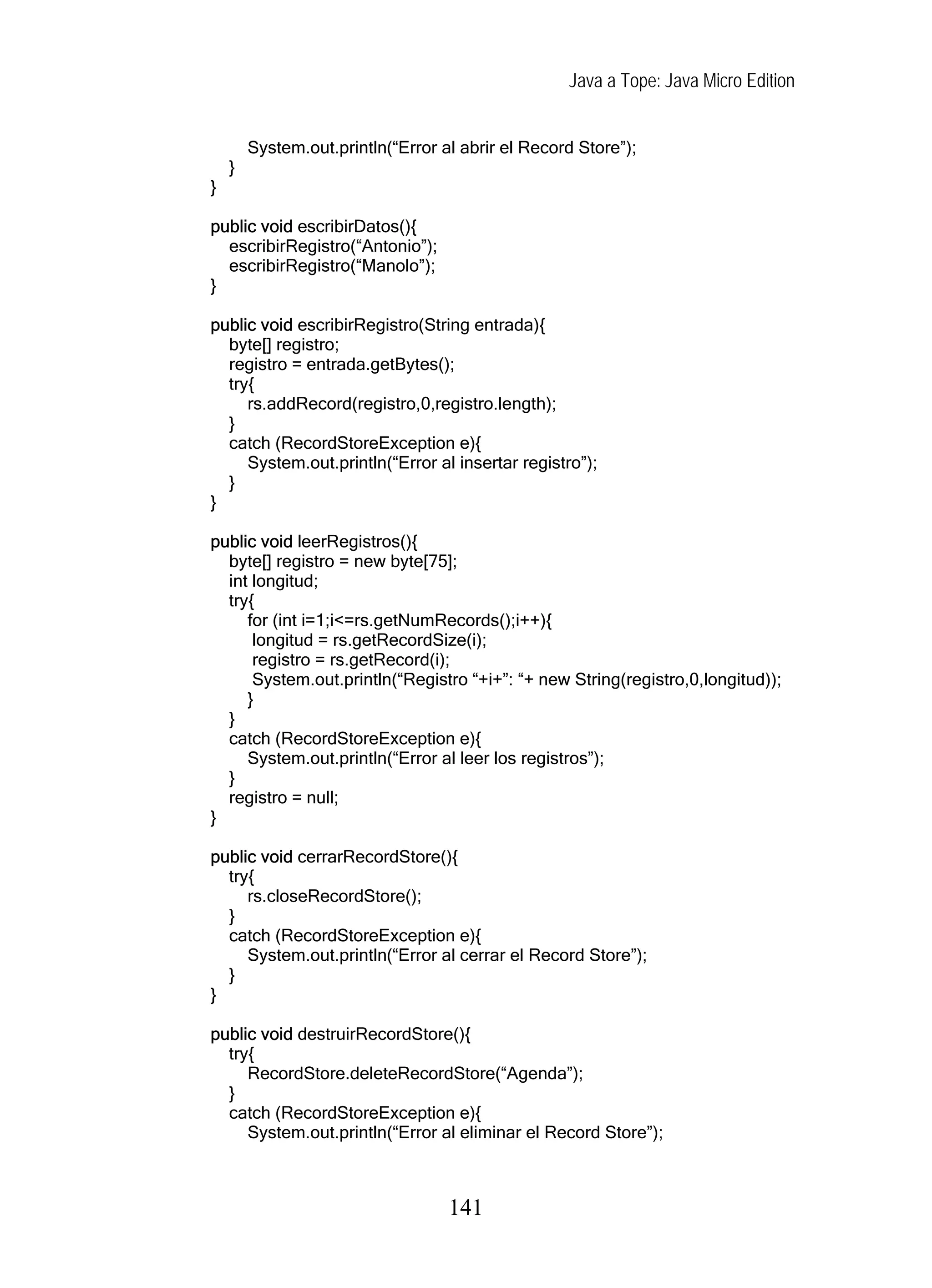 Java a Tope: Java Micro Edition


        System.out.println(“Error al abrir el Record Store”);
    }
}

public void escribirDatos(){
  escribirRegistro(“Antonio”);
  escribirRegistro(“Manolo”);
}

public void escribirRegistro(String entrada){
  byte[] registro;
  registro = entrada.getBytes();
  try{
     rs.addRecord(registro,0,registro.length);
  }
  catch (RecordStoreException e){
     System.out.println(“Error al insertar registro”);
  }
}

public void leerRegistros(){
  byte[] registro = new byte[75];
  int longitud;
  try{
     for (int i=1;i<=rs.getNumRecords();i++){
      longitud = rs.getRecordSize(i);
      registro = rs.getRecord(i);
      System.out.println(“Registro “+i+”: “+ new String(registro,0,longitud));
     }
  }
  catch (RecordStoreException e){
     System.out.println(“Error al leer los registros”);
  }
  registro = null;
}

public void cerrarRecordStore(){
  try{
     rs.closeRecordStore();
  }
  catch (RecordStoreException e){
     System.out.println(“Error al cerrar el Record Store”);
  }
}

public void destruirRecordStore(){
  try{
     RecordStore.deleteRecordStore(“Agenda”);
  }
  catch (RecordStoreException e){
     System.out.println(“Error al eliminar el Record Store”);



                                   141
 