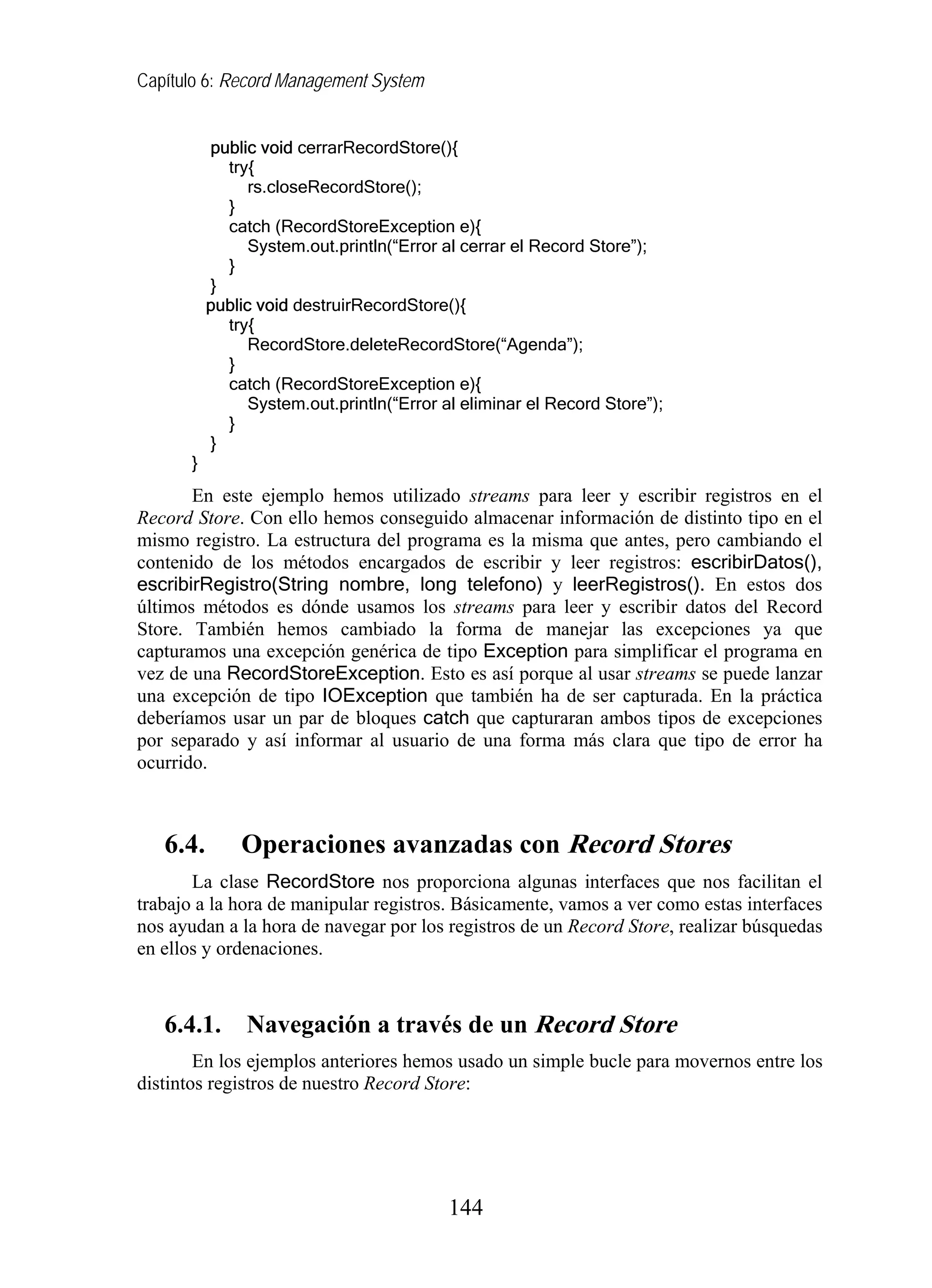 Capítulo 6: Record Management System


           public void cerrarRecordStore(){
             try{
                 rs.closeRecordStore();
             }
             catch (RecordStoreException e){
                 System.out.println(“Error al cerrar el Record Store”);
             }
           }
           public void destruirRecordStore(){
             try{
                 RecordStore.deleteRecordStore(“Agenda”);
             }
             catch (RecordStoreException e){
                 System.out.println(“Error al eliminar el Record Store”);
             }
           }
       }
       En este ejemplo hemos utilizado streams para leer y escribir registros en el
Record Store. Con ello hemos conseguido almacenar información de distinto tipo en el
mismo registro. La estructura del programa es la misma que antes, pero cambiando el
contenido de los métodos encargados de escribir y leer registros: escribirDatos(),
escribirRegistro(String nombre, long telefono) y leerRegistros(). En estos dos
últimos métodos es dónde usamos los streams para leer y escribir datos del Record
Store. También hemos cambiado la forma de manejar las excepciones ya que
capturamos una excepción genérica de tipo Exception para simplificar el programa en
vez de una RecordStoreException. Esto es así porque al usar streams se puede lanzar
una excepción de tipo IOException que también ha de ser capturada. En la práctica
deberíamos usar un par de bloques catch que capturaran ambos tipos de excepciones
por separado y así informar al usuario de una forma más clara que tipo de error ha
ocurrido.



   6.4.        Operaciones avanzadas con Record Stores
       La clase RecordStore nos proporciona algunas interfaces que nos facilitan el
trabajo a la hora de manipular registros. Básicamente, vamos a ver como estas interfaces
nos ayudan a la hora de navegar por los registros de un Record Store, realizar búsquedas
en ellos y ordenaciones.



   6.4.1.       Navegación a través de un Record Store
        En los ejemplos anteriores hemos usado un simple bucle para movernos entre los
distintos registros de nuestro Record Store:




                                           144
 