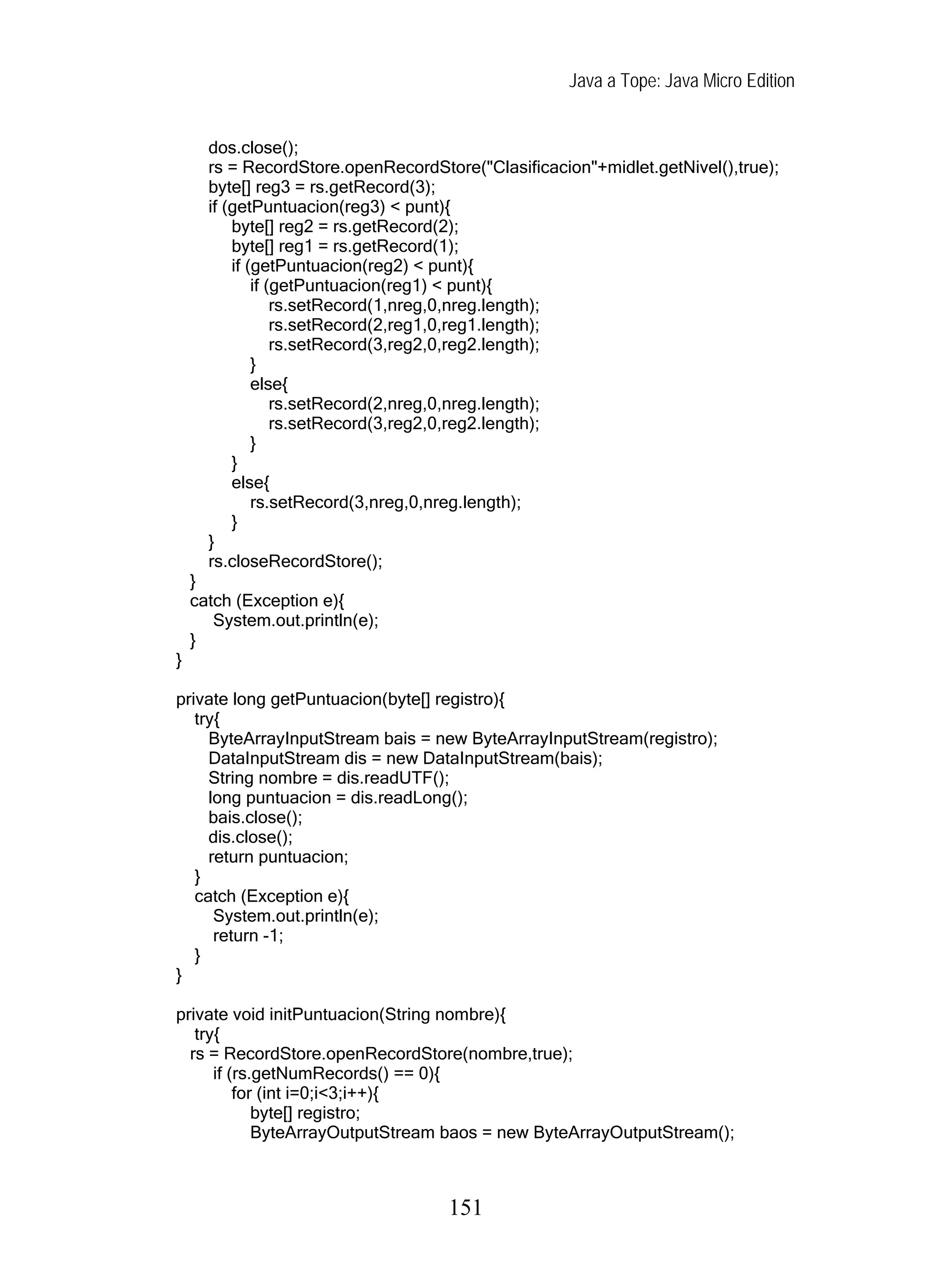 Java a Tope: Java Micro Edition


      dos.close();
      rs = RecordStore.openRecordStore("Clasificacion"+midlet.getNivel(),true);
      byte[] reg3 = rs.getRecord(3);
      if (getPuntuacion(reg3) < punt){
          byte[] reg2 = rs.getRecord(2);
          byte[] reg1 = rs.getRecord(1);
          if (getPuntuacion(reg2) < punt){
              if (getPuntuacion(reg1) < punt){
                  rs.setRecord(1,nreg,0,nreg.length);
                  rs.setRecord(2,reg1,0,reg1.length);
                  rs.setRecord(3,reg2,0,reg2.length);
              }
              else{
                  rs.setRecord(2,nreg,0,nreg.length);
                  rs.setRecord(3,reg2,0,reg2.length);
              }
          }
          else{
              rs.setRecord(3,nreg,0,nreg.length);
          }
      }
      rs.closeRecordStore();
    }
    catch (Exception e){
       System.out.println(e);
    }
}

private long getPuntuacion(byte[] registro){
   try{
     ByteArrayInputStream bais = new ByteArrayInputStream(registro);
     DataInputStream dis = new DataInputStream(bais);
     String nombre = dis.readUTF();
     long puntuacion = dis.readLong();
     bais.close();
     dis.close();
     return puntuacion;
   }
   catch (Exception e){
      System.out.println(e);
      return -1;
   }
}

private void initPuntuacion(String nombre){
   try{
  rs = RecordStore.openRecordStore(nombre,true);
      if (rs.getNumRecords() == 0){
          for (int i=0;i<3;i++){
             byte[] registro;
             ByteArrayOutputStream baos = new ByteArrayOutputStream();



                                    151
 