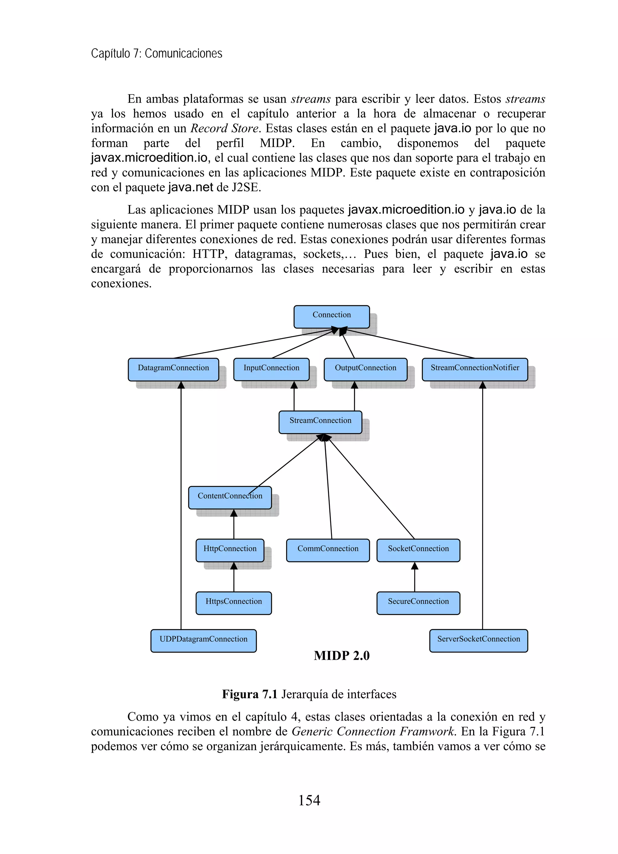 Capítulo 7: Comunicaciones


       En ambas plataformas se usan streams para escribir y leer datos. Estos streams
ya los hemos usado en el capítulo anterior a la hora de almacenar o recuperar
información en un Record Store. Estas clases están en el paquete java.io por lo que no
forman parte del perfil MIDP. En cambio, disponemos del paquete
javax.microedition.io, el cual contiene las clases que nos dan soporte para el trabajo en
red y comunicaciones en las aplicaciones MIDP. Este paquete existe en contraposición
con el paquete java.net de J2SE.
       Las aplicaciones MIDP usan los paquetes javax.microedition.io y java.io de la
siguiente manera. El primer paquete contiene numerosas clases que nos permitirán crear
y manejar diferentes conexiones de red. Estas conexiones podrán usar diferentes formas
de comunicación: HTTP, datagramas, sockets,… Pues bien, el paquete java.io se
encargará de proporcionarnos las clases necesarias para leer y escribir en estas
conexiones.

                                                      Connection




         DatagramConnection         InputConnection        OutputConnection        StreamConnectionNotifier




                                                StreamConnection




                        ContentConnection




                         HttpConnection           CommConnection        SocketConnection




                          HttpsConnection                               SecureConnection



              UDPDatagramConnection                                                 ServerSocketConnection

                                                      MIDP 2.0

                              Figura 7.1 Jerarquía de interfaces
     Como ya vimos en el capítulo 4, estas clases orientadas a la conexión en red y
comunicaciones reciben el nombre de Generic Connection Framwork. En la Figura 7.1
podemos ver cómo se organizan jerárquicamente. Es más, también vamos a ver cómo se



                                                  154
 