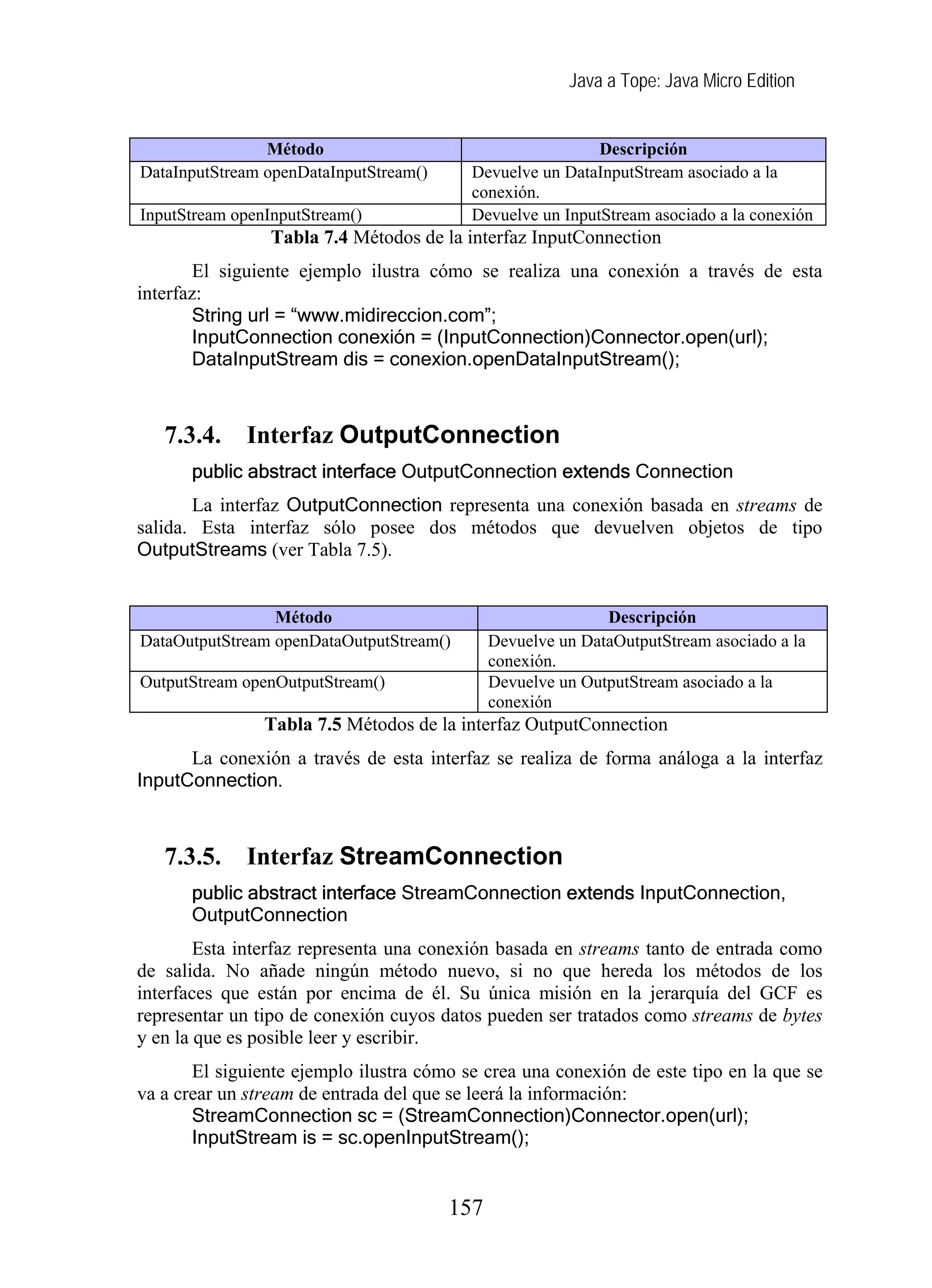 Java a Tope: Java Micro Edition


                Método                                     Descripción
DataInputStream openDataInputStream()     Devuelve un DataInputStream asociado a la
                                          conexión.
InputStream openInputStream()             Devuelve un InputStream asociado a la conexión
                 Tabla 7.4 Métodos de la interfaz InputConnection
        El siguiente ejemplo ilustra cómo se realiza una conexión a través de esta
interfaz:
        String url = “www.midireccion.com”;
        InputConnection conexión = (InputConnection)Connector.open(url);
        DataInputStream dis = conexion.openDataInputStream();



   7.3.4.    Interfaz OutputConnection
      public abstract interface OutputConnection extends Connection
       La interfaz OutputConnection representa una conexión basada en streams de
salida. Esta interfaz sólo posee dos métodos que devuelven objetos de tipo
OutputStreams (ver Tabla 7.5).


                 Método                                      Descripción
DataOutputStream openDataOutputStream()       Devuelve un DataOutputStream asociado a la
                                              conexión.
OutputStream openOutputStream()               Devuelve un OutputStream asociado a la
                                              conexión
                Tabla 7.5 Métodos de la interfaz OutputConnection
      La conexión a través de esta interfaz se realiza de forma análoga a la interfaz
InputConnection.



   7.3.5.    Interfaz StreamConnection
      public abstract interface StreamConnection extends InputConnection,
      OutputConnection
        Esta interfaz representa una conexión basada en streams tanto de entrada como
de salida. No añade ningún método nuevo, si no que hereda los métodos de los
interfaces que están por encima de él. Su única misión en la jerarquía del GCF es
representar un tipo de conexión cuyos datos pueden ser tratados como streams de bytes
y en la que es posible leer y escribir.
       El siguiente ejemplo ilustra cómo se crea una conexión de este tipo en la que se
va a crear un stream de entrada del que se leerá la información:
       StreamConnection sc = (StreamConnection)Connector.open(url);
       InputStream is = sc.openInputStream();


                                        157
 