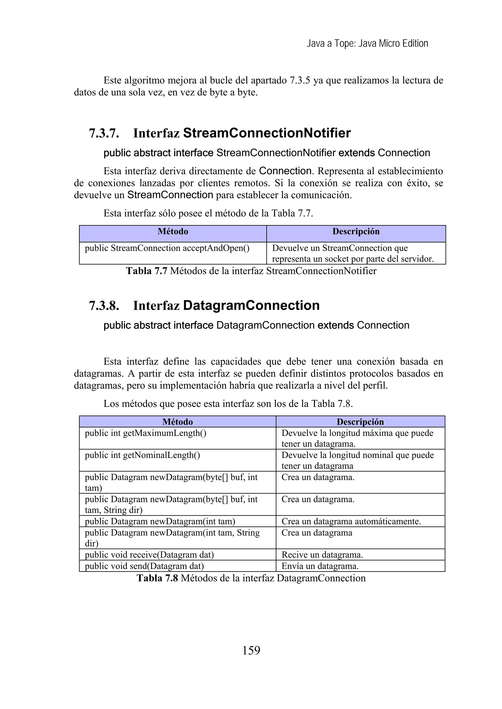 Java a Tope: Java Micro Edition


       Este algoritmo mejora al bucle del apartado 7.3.5 ya que realizamos la lectura de
datos de una sola vez, en vez de byte a byte.



   7.3.7.     Interfaz StreamConnectionNotifier
       public abstract interface StreamConnectionNotifier extends Connection
      Esta interfaz deriva directamente de Connection. Representa al establecimiento
de conexiones lanzadas por clientes remotos. Si la conexión se realiza con éxito, se
devuelve un StreamConnection para establecer la comunicación.
       Esta interfaz sólo posee el método de la Tabla 7.7.
                    Método                                      Descripción
  public StreamConnection acceptAndOpen()       Devuelve un StreamConnection que
                                                representa un socket por parte del servidor.
            Tabla 7.7 Métodos de la interfaz StreamConnectionNotifier


   7.3.8.     Interfaz DatagramConnection
       public abstract interface DatagramConnection extends Connection


       Esta interfaz define las capacidades que debe tener una conexión basada en
datagramas. A partir de esta interfaz se pueden definir distintos protocolos basados en
datagramas, pero su implementación habría que realizarla a nivel del perfil.
       Los métodos que posee esta interfaz son los de la Tabla 7.8.
                     Método                                      Descripción
  public int getMaximumLength()                   Devuelve la longitud máxima que puede
                                                  tener un datagrama.
  public int getNominalLength()                   Devuelve la longitud nominal que puede
                                                  tener un datagrama
  public Datagram newDatagram(byte[] buf, int     Crea un datagrama.
  tam)
  public Datagram newDatagram(byte[] buf, int     Crea un datagrama.
  tam, String dir)
  public Datagram newDatagram(int tam)            Crea un datagrama automáticamente.
  public Datagram newDatagram(int tam, String     Crea un datagrama
  dir)
  public void receive(Datagram dat)               Recive un datagrama.
  public void send(Datagram dat)                  Envía un datagrama.
               Tabla 7.8 Métodos de la interfaz DatagramConnection




                                        159
 