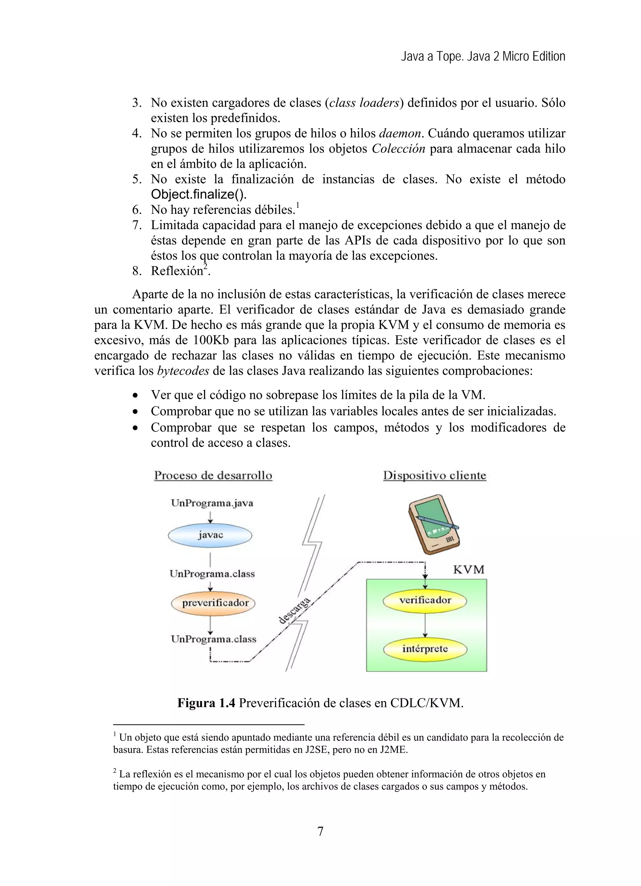 Java a Tope. Java 2 Micro Edition


       3. No existen cargadores de clases (class loaders) definidos por el usuario. Sólo
          existen los predefinidos.
       4. No se permiten los grupos de hilos o hilos daemon. Cuándo queramos utilizar
          grupos de hilos utilizaremos los objetos Colección para almacenar cada hilo
          en el ámbito de la aplicación.
       5. No existe la finalización de instancias de clases. No existe el método
          Object.finalize().
       6. No hay referencias débiles.1
       7. Limitada capacidad para el manejo de excepciones debido a que el manejo de
          éstas depende en gran parte de las APIs de cada dispositivo por lo que son
          éstos los que controlan la mayoría de las excepciones.
       8. Reflexión2.
        Aparte de la no inclusión de estas características, la verificación de clases merece
un comentario aparte. El verificador de clases estándar de Java es demasiado grande
para la KVM. De hecho es más grande que la propia KVM y el consumo de memoria es
excesivo, más de 100Kb para las aplicaciones típicas. Este verificador de clases es el
encargado de rechazar las clases no válidas en tiempo de ejecución. Este mecanismo
verifica los bytecodes de las clases Java realizando las siguientes comprobaciones:
       • Ver que el código no sobrepase los límites de la pila de la VM.
       • Comprobar que no se utilizan las variables locales antes de ser inicializadas.
       • Comprobar que se respetan los campos, métodos y los modificadores de
         control de acceso a clases.




                 Figura 1.4 Preverificación de clases en CDLC/KVM.

   1
    Un objeto que está siendo apuntado mediante una referencia débil es un candidato para la recolección de
   basura. Estas referencias están permitidas en J2SE, pero no en J2ME.
   2
     La reflexión es el mecanismo por el cual los objetos pueden obtener información de otros objetos en
   tiempo de ejecución como, por ejemplo, los archivos de clases cargados o sus campos y métodos.



                                                  7
 