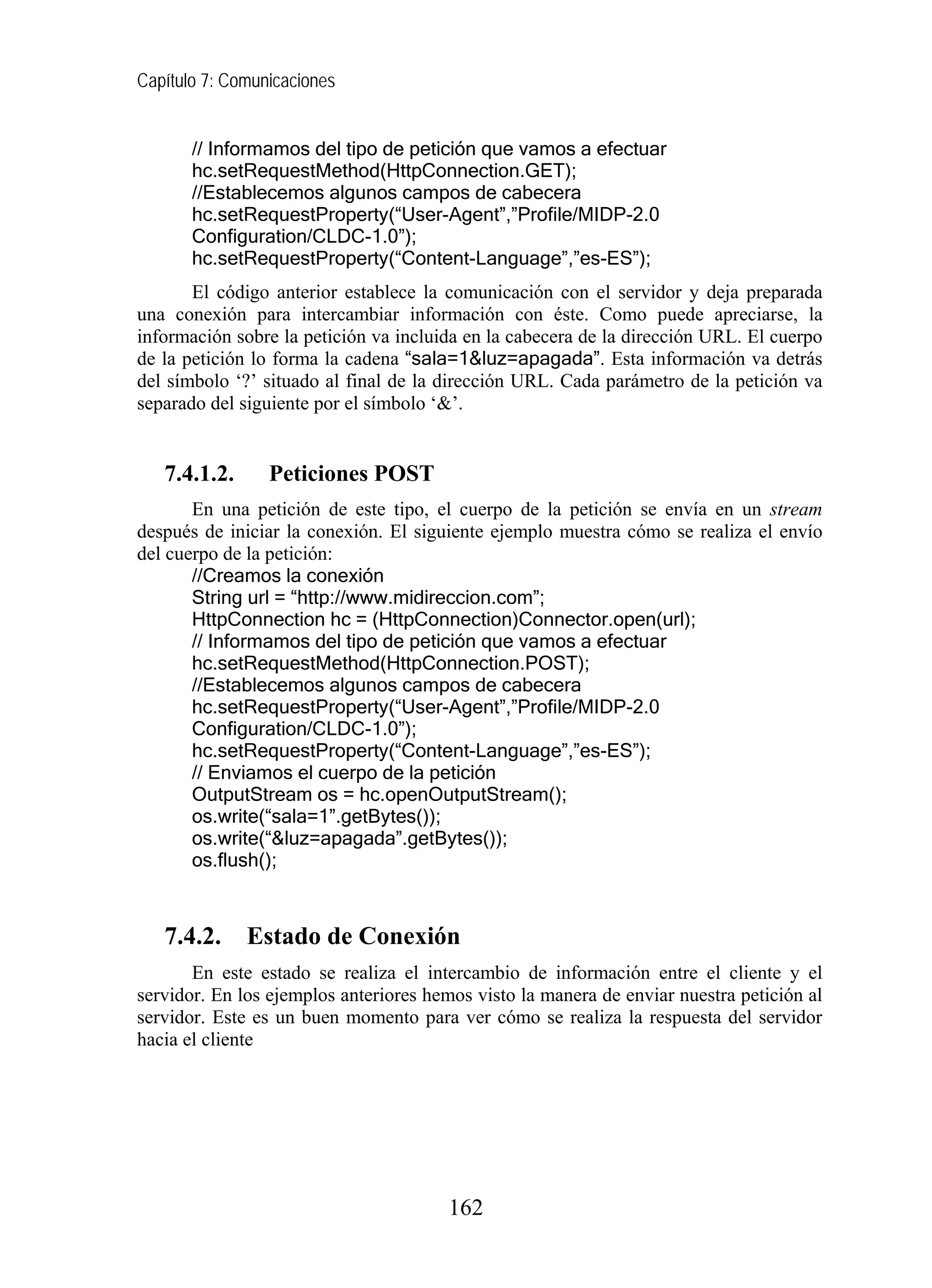 Capítulo 7: Comunicaciones


       // Informamos del tipo de petición que vamos a efectuar
       hc.setRequestMethod(HttpConnection.GET);
       //Establecemos algunos campos de cabecera
       hc.setRequestProperty(“User-Agent”,”Profile/MIDP-2.0
       Configuration/CLDC-1.0”);
       hc.setRequestProperty(“Content-Language”,”es-ES”);
       El código anterior establece la comunicación con el servidor y deja preparada
una conexión para intercambiar información con éste. Como puede apreciarse, la
información sobre la petición va incluida en la cabecera de la dirección URL. El cuerpo
de la petición lo forma la cadena “sala=1&luz=apagada”. Esta información va detrás
del símbolo ‘?’ situado al final de la dirección URL. Cada parámetro de la petición va
separado del siguiente por el símbolo ‘&’.


   7.4.1.2.      Peticiones POST
       En una petición de este tipo, el cuerpo de la petición se envía en un stream
después de iniciar la conexión. El siguiente ejemplo muestra cómo se realiza el envío
del cuerpo de la petición:
       //Creamos la conexión
       String url = “http://www.midireccion.com”;
       HttpConnection hc = (HttpConnection)Connector.open(url);
       // Informamos del tipo de petición que vamos a efectuar
       hc.setRequestMethod(HttpConnection.POST);
       //Establecemos algunos campos de cabecera
       hc.setRequestProperty(“User-Agent”,”Profile/MIDP-2.0
       Configuration/CLDC-1.0”);
       hc.setRequestProperty(“Content-Language”,”es-ES”);
       // Enviamos el cuerpo de la petición
       OutputStream os = hc.openOutputStream();
       os.write(“sala=1”.getBytes());
       os.write(“&luz=apagada”.getBytes());
       os.flush();



   7.4.2.     Estado de Conexión
       En este estado se realiza el intercambio de información entre el cliente y el
servidor. En los ejemplos anteriores hemos visto la manera de enviar nuestra petición al
servidor. Este es un buen momento para ver cómo se realiza la respuesta del servidor
hacia el cliente




                                       162
 
