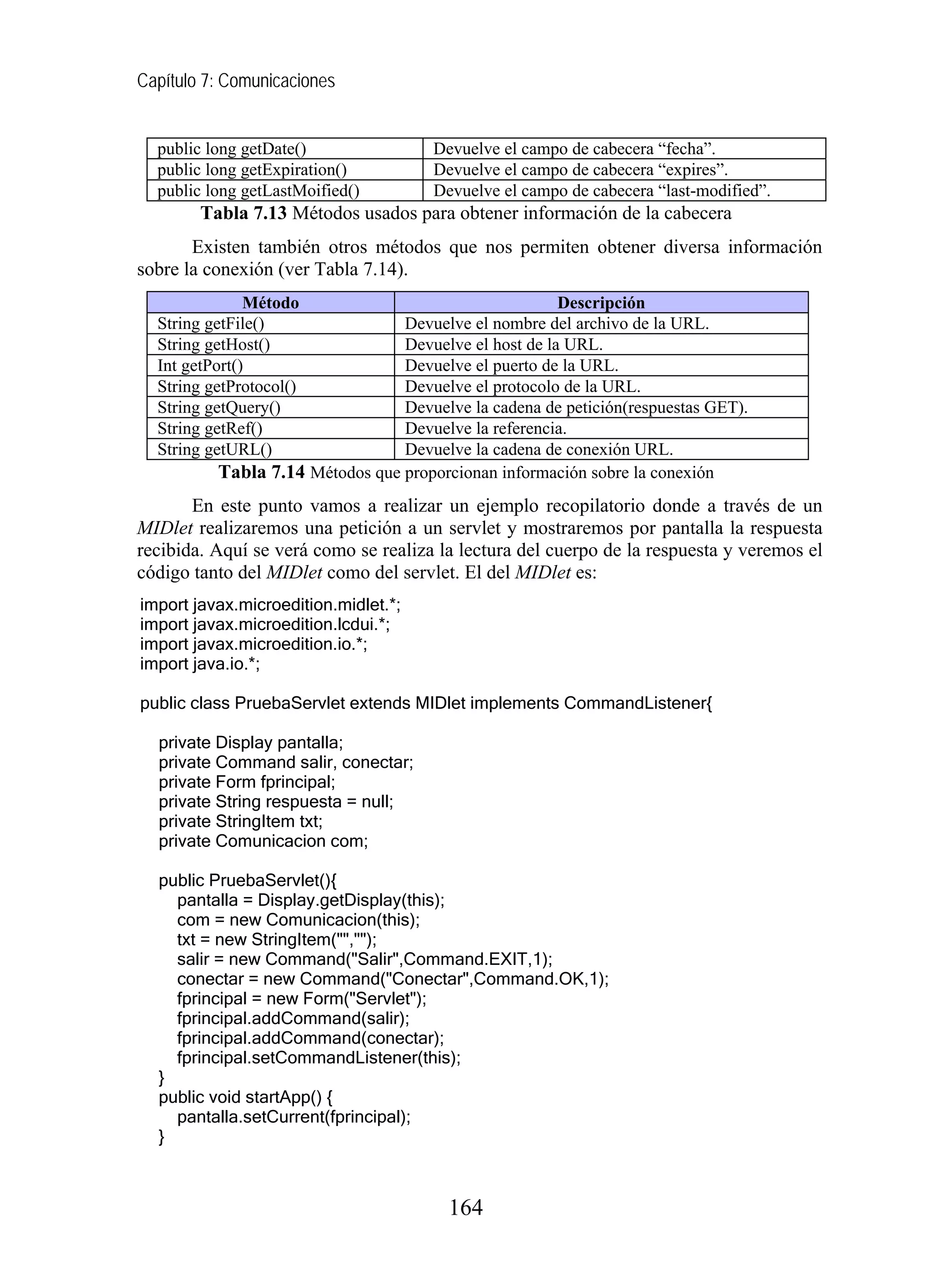 Capítulo 7: Comunicaciones


  public long getDate()               Devuelve el campo de cabecera “fecha”.
  public long getExpiration()         Devuelve el campo de cabecera “expires”.
  public long getLastMoified()        Devuelve el campo de cabecera “last-modified”.
        Tabla 7.13 Métodos usados para obtener información de la cabecera
       Existen también otros métodos que nos permiten obtener diversa información
sobre la conexión (ver Tabla 7.14).
               Método                                  Descripción
  String getFile()               Devuelve el nombre del archivo de la URL.
  String getHost()               Devuelve el host de la URL.
  Int getPort()                  Devuelve el puerto de la URL.
  String getProtocol()           Devuelve el protocolo de la URL.
  String getQuery()              Devuelve la cadena de petición(respuestas GET).
  String getRef()                Devuelve la referencia.
  String getURL()                Devuelve la cadena de conexión URL.
          Tabla 7.14 Métodos que proporcionan información sobre la conexión
       En este punto vamos a realizar un ejemplo recopilatorio donde a través de un
MIDlet realizaremos una petición a un servlet y mostraremos por pantalla la respuesta
recibida. Aquí se verá como se realiza la lectura del cuerpo de la respuesta y veremos el
código tanto del MIDlet como del servlet. El del MIDlet es:
import javax.microedition.midlet.*;
import javax.microedition.lcdui.*;
import javax.microedition.io.*;
import java.io.*;

public class PruebaServlet extends MIDlet implements CommandListener{

  private Display pantalla;
  private Command salir, conectar;
  private Form fprincipal;
  private String respuesta = null;
  private StringItem txt;
  private Comunicacion com;

  public PruebaServlet(){
    pantalla = Display.getDisplay(this);
    com = new Comunicacion(this);
    txt = new StringItem("","");
    salir = new Command("Salir",Command.EXIT,1);
    conectar = new Command("Conectar",Command.OK,1);
    fprincipal = new Form("Servlet");
    fprincipal.addCommand(salir);
    fprincipal.addCommand(conectar);
    fprincipal.setCommandListener(this);
  }
  public void startApp() {
    pantalla.setCurrent(fprincipal);
  }



                                        164
 