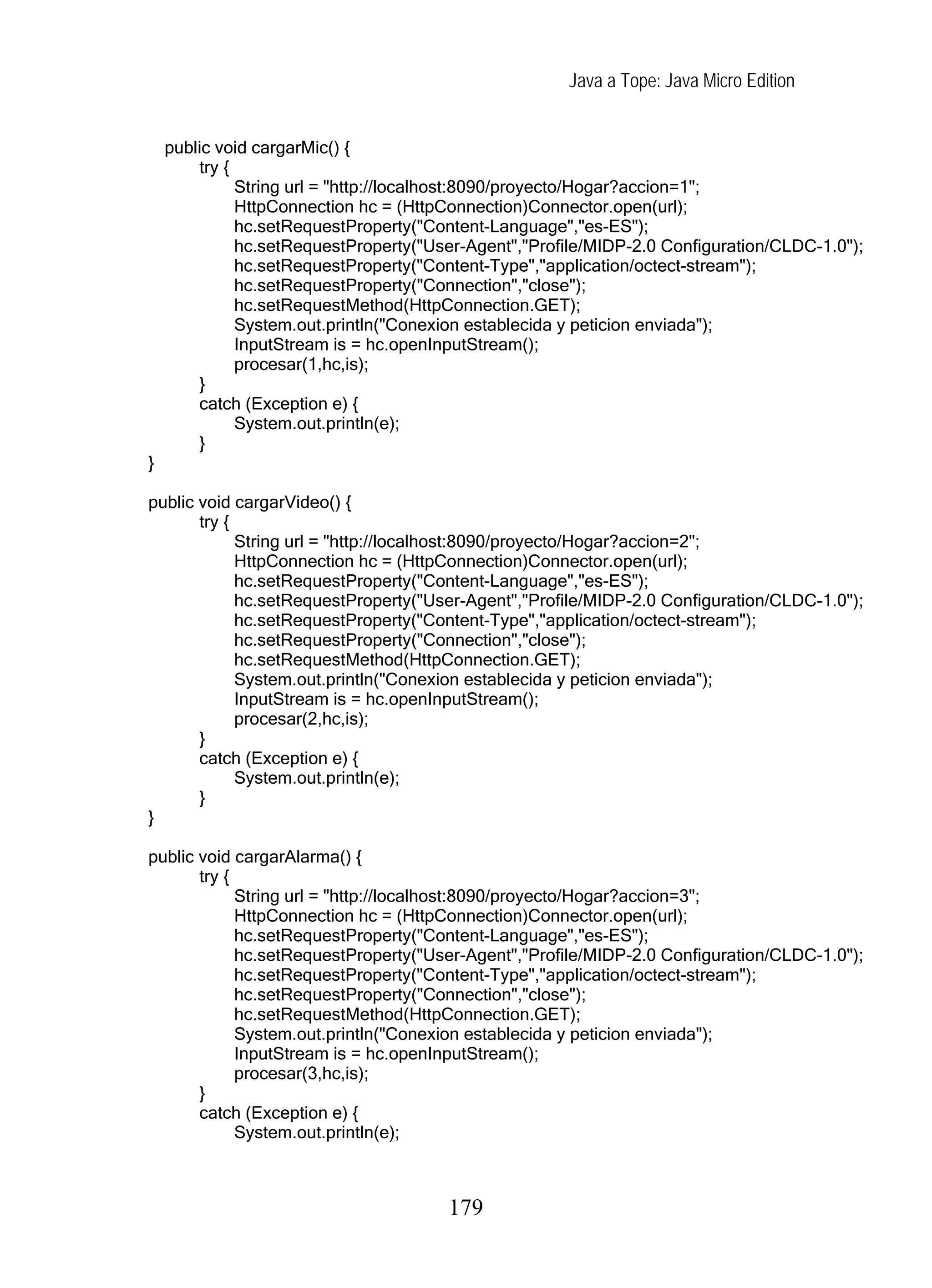 Java a Tope: Java Micro Edition


    public void cargarMic() {
        try {
              String url = "http://localhost:8090/proyecto/Hogar?accion=1";
              HttpConnection hc = (HttpConnection)Connector.open(url);
              hc.setRequestProperty("Content-Language","es-ES");
              hc.setRequestProperty("User-Agent","Profile/MIDP-2.0 Configuration/CLDC-1.0");
              hc.setRequestProperty("Content-Type","application/octect-stream");
              hc.setRequestProperty("Connection","close");
              hc.setRequestMethod(HttpConnection.GET);
              System.out.println("Conexion establecida y peticion enviada");
              InputStream is = hc.openInputStream();
              procesar(1,hc,is);
        }
        catch (Exception e) {
              System.out.println(e);
        }
}

public void cargarVideo() {
       try {
             String url = "http://localhost:8090/proyecto/Hogar?accion=2";
             HttpConnection hc = (HttpConnection)Connector.open(url);
             hc.setRequestProperty("Content-Language","es-ES");
             hc.setRequestProperty("User-Agent","Profile/MIDP-2.0 Configuration/CLDC-1.0");
             hc.setRequestProperty("Content-Type","application/octect-stream");
             hc.setRequestProperty("Connection","close");
             hc.setRequestMethod(HttpConnection.GET);
             System.out.println("Conexion establecida y peticion enviada");
             InputStream is = hc.openInputStream();
             procesar(2,hc,is);
       }
       catch (Exception e) {
             System.out.println(e);
       }
}

public void cargarAlarma() {
       try {
             String url = "http://localhost:8090/proyecto/Hogar?accion=3";
             HttpConnection hc = (HttpConnection)Connector.open(url);
             hc.setRequestProperty("Content-Language","es-ES");
             hc.setRequestProperty("User-Agent","Profile/MIDP-2.0 Configuration/CLDC-1.0");
             hc.setRequestProperty("Content-Type","application/octect-stream");
             hc.setRequestProperty("Connection","close");
             hc.setRequestMethod(HttpConnection.GET);
             System.out.println("Conexion establecida y peticion enviada");
             InputStream is = hc.openInputStream();
             procesar(3,hc,is);
       }
       catch (Exception e) {
             System.out.println(e);



                                       179
 