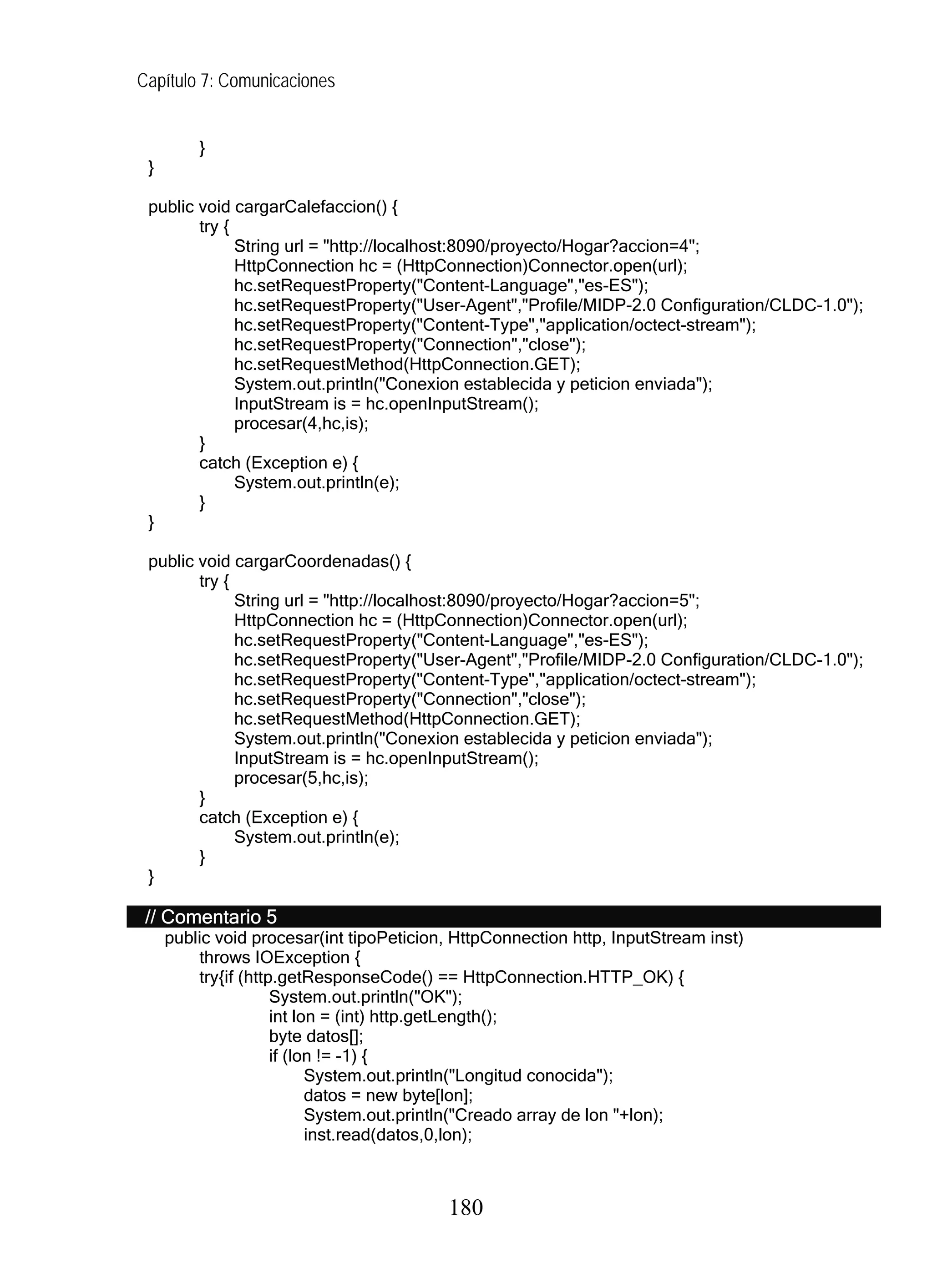 Capítulo 7: Comunicaciones


         }
 }

 public void cargarCalefaccion() {
        try {
              String url = "http://localhost:8090/proyecto/Hogar?accion=4";
              HttpConnection hc = (HttpConnection)Connector.open(url);
              hc.setRequestProperty("Content-Language","es-ES");
              hc.setRequestProperty("User-Agent","Profile/MIDP-2.0 Configuration/CLDC-1.0");
              hc.setRequestProperty("Content-Type","application/octect-stream");
              hc.setRequestProperty("Connection","close");
              hc.setRequestMethod(HttpConnection.GET);
              System.out.println("Conexion establecida y peticion enviada");
              InputStream is = hc.openInputStream();
              procesar(4,hc,is);
        }
        catch (Exception e) {
              System.out.println(e);
        }
 }

 public void cargarCoordenadas() {
        try {
              String url = "http://localhost:8090/proyecto/Hogar?accion=5";
              HttpConnection hc = (HttpConnection)Connector.open(url);
              hc.setRequestProperty("Content-Language","es-ES");
              hc.setRequestProperty("User-Agent","Profile/MIDP-2.0 Configuration/CLDC-1.0");
              hc.setRequestProperty("Content-Type","application/octect-stream");
              hc.setRequestProperty("Connection","close");
              hc.setRequestMethod(HttpConnection.GET);
              System.out.println("Conexion establecida y peticion enviada");
              InputStream is = hc.openInputStream();
              procesar(5,hc,is);
        }
        catch (Exception e) {
              System.out.println(e);
        }
 }

 // Comentario 5
     public void procesar(int tipoPeticion, HttpConnection http, InputStream inst)
         throws IOException {
         try{if (http.getResponseCode() == HttpConnection.HTTP_OK) {
                     System.out.println("OK");
                     int lon = (int) http.getLength();
                     byte datos[];
                     if (lon != -1) {
                           System.out.println("Longitud conocida");
                           datos = new byte[lon];
                           System.out.println("Creado array de lon "+lon);
                           inst.read(datos,0,lon);



                                          180
 